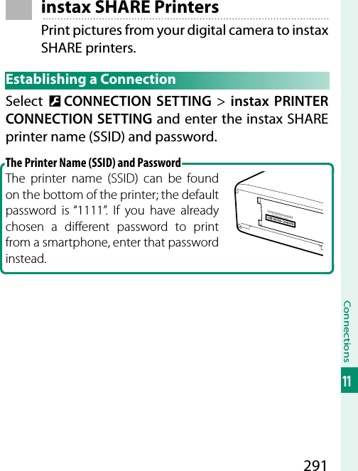 291Connections11instax SHARE PrintersPrint pictures from your digital camera to instax SHARE printers.Establishing a ConnectionSelect  D CONNECTION SETTING&gt; instax PRINTER CONNECTION SETTING and enter the instax SHARE printer name (SSID) and password.The Printer Name (SSID) and PasswordThe printer name (SSID) can be found on the bottom of the printer; the default password is “1111”. If you have already chosen a di erent password to print from a smartphone, enter that password instead.