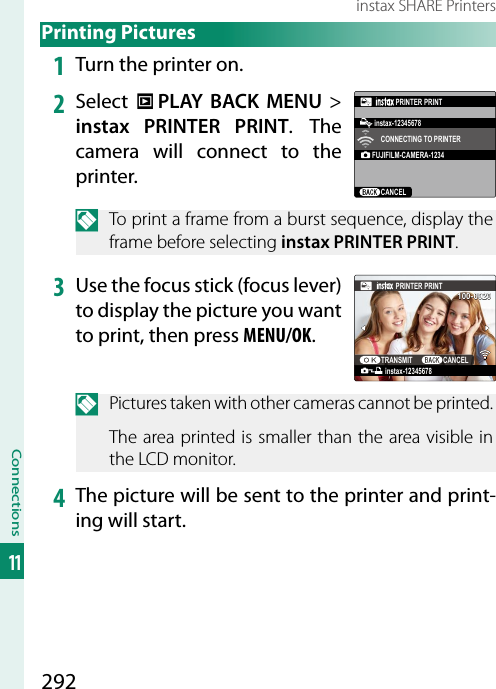 292Connections11instax SHARE Printers Printing  Pictures1  Turn the printer on.2  Select  C PLAY BACK MENU&gt; instax PRINTER PRINT. The camera will connect to the printer.FUJIFILM-CAMERA-1234CANCELCONNECTING TO PRINTERPRINTER PRINTinstax-12345678N  To print a frame from a burst sequence, display the frame before selecting instax PRINTER PRINT.3  Use the focus stick (focus lever) to display the picture you want to print, then press MENU/OK.100-0020instax-12345678PRINTER PRINTTRANSMIT CANCELN  Pictures taken with other cameras cannot be printed.The area printed is smaller than the area visible in the LCD monitor.4  The picture will be sent to the printer and print-ing will start.