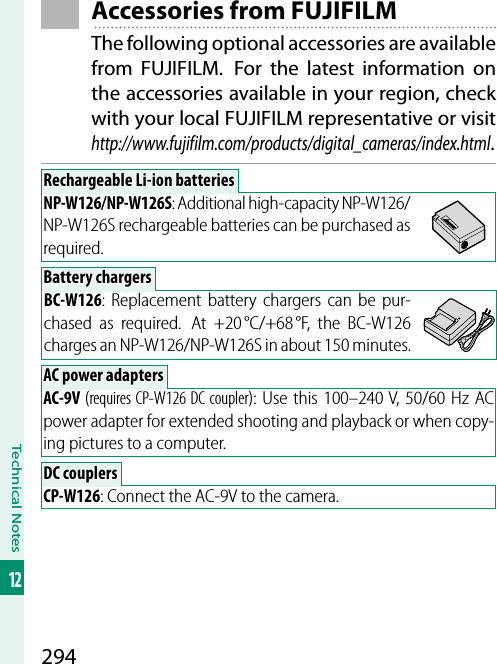 294Technical Notes12 Accessories from FUJIFILMThe following optional accessories are available from FUJIFILM.  For the latest information on the accessories available in your region, check with your local FUJIFILM representative or visithttp://www.fujifilm.com/products/digital_cameras/index.html.Rechargeable Li-ion batteriesRechargeable Li-ion batteriesNP-W126/NP-W126S: Additional high-capacity NP-W126/NP-W126S rechargeable batteries can be purchased as required.Battery chargersBattery chargersBC-W126: Replacement battery chargers can be pur-chased as required.  At +20 °C/+68 °F, the BC-W126 charges an NP-W126/NP-W126S in about 150 minutes.AC power adaptersAC power adaptersAC-9V (requires CP-W126 DC coupler): Use this 100–240V, 50/60Hz AC power adapter for extended shooting and playback or when copy-ing pictures to a computer. DC couplers DC  couplersCP-W126: Connect the AC-9V to the camera.