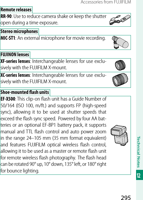 295Technical Notes12Accessories from FUJIFILMRemote releasesRemote releasesRR-90: Use to reduce camera shake or keep the shutter open during a time exposure.Stereo microphonesStereo microphonesMIC-ST1: An external microphone for movie recording.FUJINON lensesFUJINON lensesXF-series lenses: Interchangeable lenses for use exclu-sively with the FUJIFILM X-mount.XC-series lenses: Interchangeable lenses for use exclu-sively with the FUJIFILM X-mount.Shoe-mounted  ash unitsShoe-mounted  ash unitsEF-X500: This clip-on ﬂ ash unit has a Guide Number of 50/164 (ISO 100, m/ft.) and supports FP (high-speed sync), allowing it to be used at shutter speeds that exceed the ﬂ ash sync speed.  Powered by four AA bat-teries or an optional EF-BP1 battery pack, it supports manual and TTL ﬂ ash control and auto power zoom in the range 24–105mm (35mm format equivalent) and features FUJIFILM optical wireless ﬂ ash control, allowing it to be used as a master or remote ﬂ ash unit for remote wireless ﬂ ash photography. The ﬂ ash head can be rotated 90° up, 10° down, 135° left, or 180° right for bounce lighting.