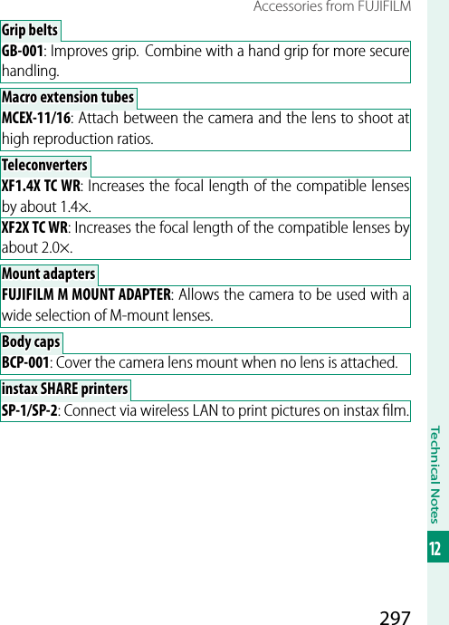 297Technical Notes12Accessories from FUJIFILMGrip beltsGrip beltsGB-001: Improves grip.  Combine with a hand grip for more secure handling.Macro extension tubesMacro extension tubesMCEX-11/16: Attach between the camera and the lens to shoot at high reproduction ratios.TeleconvertersTeleconvertersXF1.4X TC WR: Increases the focal length of the compatible lenses by about 1.4×.XF2X TC WR: Increases the focal length of the compatible lenses by about 2.0×.Mount adaptersMount adaptersFUJIFILM M MOUNT ADAPTER: Allows the camera to be used with a wide selection of M-mount lenses. Body caps Body  capsBCP-001: Cover the camera lens mount when no lens is attached.instax SHARE printersinstax SHARE printersSP-1/SP-2: Connect via wireless LAN to print pictures on instax ﬁ lm.