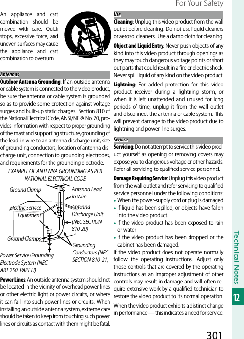 301Technical Notes12For Your SafetyAn appliance and cart combination should be moved with care. Quick stops, excessive force, and uneven surfaces may cause the appliance and cart combination to overturn.AntennasAntennasOutdoor Antenna Grounding: If an outside antenna or cable system is connected to the video product, be sure the antenna or cable system is grounded so as to provide some protection against voltage surges and built-up static charges. Section 810 of the National Electrical Code, ANSI/NFPA No. 70, pro-vides information with respect to proper grounding of the mast and supporting structure, grounding of the lead-in wire to an antenna discharge unit, size of grounding conductors, location of antenna dis-charge unit, connection to grounding electrodes, and requirements for the grounding electrode.EXAMPLE OF ANTENNA GROUNDING AS PER NATIONAL ELECTRICAL CODEPower Lines: An outside antenna system should not be located in the vicinity of overhead power lines or other electric light or power circuits, or where it can fall into such power lines or circuits. When installing an outside antenna system, extreme care should be taken to keep from touching such power lines or circuits as contact with them might be fatal.UseUseCleaning: Unplug this video product from the wall outlet before cleaning.  Do not use liquid cleaners or aerosol cleaners. Use a damp cloth for cleaning.Object and Liquid Entry: Never push objects of any kind into this video product through openings as they may touch dangerous voltage points or short out parts that could result in a ﬁ re or electric shock. Never spill liquid of any kind on the video product.Lightning: For added protection for this video product receiver during a lightning storm, or when it is left unattended and unused for long periods of time, unplug it from the wall outlet and disconnect the antenna or cable system. This will prevent damage to the video product due to lightning and power-line surges.ServiceServiceServicing: Do not attempt to service this video prod-uct yourself as opening or removing covers may expose you to dangerous voltage or other hazards. Refer all servicing to qualiﬁ ed service personnel.Damage Requiring Service: Unplug this video product from the wall outlet and refer servicing to qualiﬁ ed service personnel under the following conditions:• When the power-supply cord or plug is damaged• If liquid has been spilled, or objects have fallen into the video product.• If the video product has been exposed to rain or water.• If the video product has been dropped or the cabinet has been damaged.If the video product does not operate normally follow the operating instructions.  Adjust only those controls that are covered by the operating instructions as an improper adjustment of other controls may result in damage and will often re-quire extensive work by a qualiﬁ ed technician to restore the video product to its normal operation.When the video product exhibits a distinct change in performance — this indicates a need for service.Ground ClampElectric Service ElectEquipmentAAntenna Lead in WireAAAntenna Ant Discharge UnitD(NEC SECTION N810-20)Ground ClampsPower Service Grounding Electrode System (NEC ART 250. PART H)Grounding Conductors (NEC SECTION 810-21)
