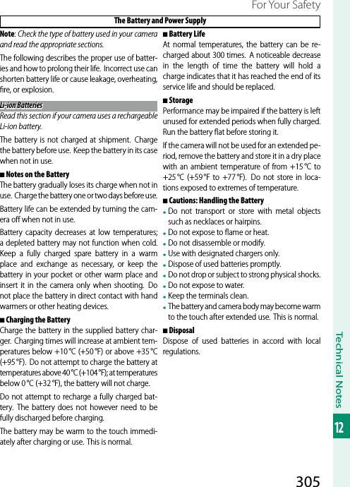 305Technical Notes12For Your Safety The Battery and Power SupplyNote: Check the type of battery used in your camera and read the appropriate sections.The following describes the proper use of batter-ies and how to prolong their life. Incorrect use can shorten battery life or cause leakage, overheating, ﬁ re, or explosion.Li-ion BatteriesLi-ion BatteriesRead this section if your camera uses a rechargeable Li-ion battery.The battery is not charged at shipment.  Charge the battery before use.  Keep the battery in its case when not in use.  ■■Notes on the BatteryNotes on the BatteryThe battery gradually loses its charge when not in use.  Charge the battery one or two days before use.Battery life can be extended by turning the cam-era oﬀ  when not in use.Battery capacity decreases at low temperatures; a depleted battery may not function when cold. Keep a fully charged spare battery in a warm place and exchange as necessary, or keep the battery in your pocket or other warm place and insert it in the camera only when shooting.  Do not place the battery in direct contact with hand warmers or other heating devices.  ■■Charging the BatteryCharging the BatteryCharge the battery in the supplied battery char-ger.  Charging times will increase at ambient tem-peratures below +10 °C (+50 °F) or above +35 °C (+95 °F).  Do not attempt to charge the battery at temperatures above 40 °C (+104 °F); at temperatures below 0 °C (+32 °F), the battery will not charge.Do not attempt to recharge a fully charged bat-tery. The battery does not however need to be fully discharged before charging.The battery may be warm to the touch immedi-ately after charging or use. This is normal.  ■■Battery LifeBattery LifeAt normal temperatures, the battery can be re-charged about 300 times. A noticeable decrease in the length of time the battery will hold a charge indicates that it has reached the end of its service life and should be replaced.  ■■StorageStoragePerformance may be impaired if the battery is left unused for extended periods when fully charged. Run the battery ﬂ at before storing it.If the camera will not be used for an extended pe-riod, remove the battery and store it in a dry place with an ambient temperature of from +15 °C to +25 °C (+59 °F to +77 °F).  Do not store in loca-tions exposed to extremes of temperature.  ■■Cautions: Handling the BatteryCautions: Handling the Battery• Do not transport or store with metal objects such as necklaces or hairpins.• Do not expose to ﬂ ame or heat.• Do not disassemble or modify.• Use with designated chargers only.• Dispose of used batteries promptly.• Do not drop or subject to strong physical shocks.• Do not expose to water.• Keep the terminals clean.• The battery and camera body may become warm to the touch after extended use. This is normal.  ■■DisposalDisposalDispose of used batteries in accord with local regulations.