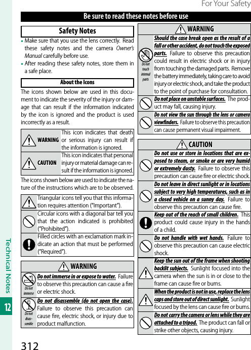 312Technical Notes12For Your SafetyBe sure to read these notes before useSafety Notes• Make sure that you use the lens correctly.  Read these safety notes and the camera Owner’s Manual carefully before use.• After reading these safety notes, store them in a safe place.About the IconsThe icons shown below are used in this docu-ment to indicate the severity of the injury or dam-age that can result if the information indicated by the icon is ignored and the product is used incorrectly as a result.WARNINGWARNINGThis icon indicates that death or serious injury can result if the information is ignored.CAUTIONCAUTIONThis icon indicates that personal injury or material damage can re-sult if the information is ignored.The icons shown below are used to indicate the na-ture of the instructions which are to be observed.Triangular icons tell you that this informa-tion requires attention (“Important”).Circular icons with a diagonal bar tell you that the action indicated is prohibited (“Prohibited”).Filled circles with an exclamation mark in-dicate an action that must be performed (“Required”).WARNINGWARNINGDo not immerseDo not immerse in or expose to water.Do not immerse in or expose to water. Failure to observe this precaution can cause a ﬁ re or electric shock.Do not disas-sembleDo  not  disassemble  (do  not  open  the  case).Do not disassemble (do not open the case). Failure to observe this precaution can cause ﬁ re, electric shock, or injury due to product malfunction.WARNINGWARNINGDo not touch internal partsShould the case break open as the result of a Should the case break open as the result of a fall or other accident, do not touch the exposed fall or other accident, do not touch the exposed parts.parts.  Failure to observe this precaution could result in electric shock or in injury from touching the damaged parts.  Remove the battery immediately, taking care to avoid injury or electric shock, and take the product to the point of purchase for consultation.Do not place on unstable surfaces.Do not place on unstable surfaces. The prod-uct may fall, causing injury.Do not view the  sun through  the lens  or camera Do not view the sun through the lens or camera view  nders.view nders.  Failure to observe this precaution can cause permanent visual impairment.CAUTIONCAUTIONDo  not use  or  store  in locations  that  are ex-Do not use or store in locations that are ex-posed to  steam,  or smoke or  are very humid posed to steam, or smoke or are very humid or extremely  dusty.or extremely dusty.  Failure to observe this precaution can cause ﬁ re or electric shock.Do not leave in direct sunlight or in locations Do not leave in direct sunlight or in locations subject to very high temperatures, such as in subject to very high temperatures, such as in a  closed  vehicle  on  a sunny  day.a closed vehicle on a sunny day. Failure to observe this precaution can cause ﬁ re.Keep out of  the reach of small children.Keep out of the reach of small children. This product could cause injury in the hands of a child.Do  not  handle  with  wet  hands.Do not handle with wet hands. Failure to observe this precaution can cause electric shock.Keep the sun out of the frame when shooting Keep the sun out of the frame when shooting backlit subjects.backlit subjects.  Sunlight focused into the camera when the sun is in or close to the frame can cause ﬁ re or burns.When the product is not in use, replace the lens When the product is not in use, replace the lens caps and store out of direct sunlight.caps and store out of direct sunlight. Sunlight focused by the lens can cause ﬁ re or burns.Do not carry the camera or lens while they are Do not carry the camera or lens while they are attached to a tripod.attached to a tripod. The product can fall or strike other objects, causing injury.