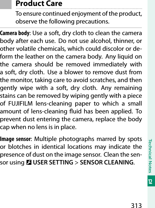 313Technical Notes12Product CareTo ensure continued enjoyment of the product, observe the following precautions.Camera body: Use a soft, dry cloth to clean the camera body after each use.  Do not use alcohol, thinner, or other volatile chemicals, which could discolor or de-form the leather on the camera body.  Any liquid on the camera should be removed immediately with a soft, dry cloth.  Use a blower to remove dust from the monitor, taking care to avoid scratches, and then gently wipe with a soft, dry cloth.  Any remaining stains can be removed by wiping gently with a piece of FUJIFILM lens-cleaning paper to which a small amount of lens-cleaning  uid has been applied. To prevent dust entering the camera, replace the body cap when no lens is in place.Image sensor: Multiple photographs marred by spots or blotches in identical locations may indicate the presence of dust on the image sensor.  Clean the sen-sor using D USER SETTING&gt; SENSOR CLEANING.