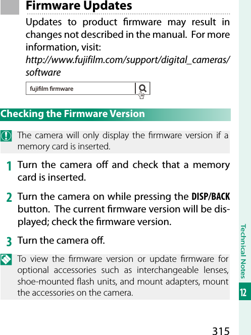 315Technical Notes12Firmware UpdatesUpdates to product  rmware may result in changes not described in the manual.  For more information, visit:http://www.fujifilm.com/support/digital_cameras/softwarefujilm rmwareChecking the Firmware VersionO  The camera will only display the  rmware version if a memory card is inserted.1  Turn the camera o  and check that a memory card is inserted.2  Turn the camera on while pressing the DISP/BACK button.  The current  rmware version will be dis-played; check the  rmware version.3  Turn the camera o .N  To view the  rmware version or update  rmware for optional accessories such as interchangeable lenses, shoe-mounted  ash units, and mount adapters, mount the accessories on the camera.