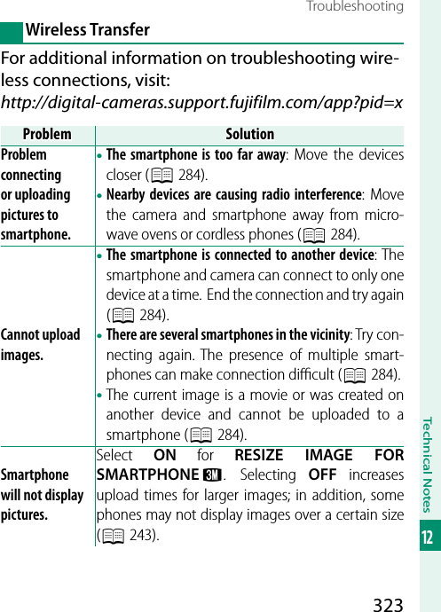 323Technical Notes12TroubleshootingWireless TransferFor additional information on troubleshooting wire-less connections, visit:http://digital-cameras.support.fujifilm.com/app?pid=xProblemProblemSolutionSolutionProblem connecting or uploading pictures to smartphone.• The smartphone is too far away: Move the devices closer (P 284).• Nearby devices are causing radio interference: Move the camera and smartphone away from micro-wave ovens or cordless phones (P 284).Cannot upload images.• The smartphone is connected to another device: The smartphone and camera can connect to only one device at a time.  End the connection and try again (P 284).• There are several smartphones in the vicinity: Try con-necting again. The presence of multiple smart-phones can make connection diﬃ  cult (P 284).• The current image is a movie or was created on another device and cannot be uploaded to a smartphone (P 284).Smartphone will not display pictures.Select  ON for RESIZE IMAGE FOR SMARTPHONE H. Selecting OFF increases upload times for larger images; in addition, some phones may not display images over a certain size (P 243).