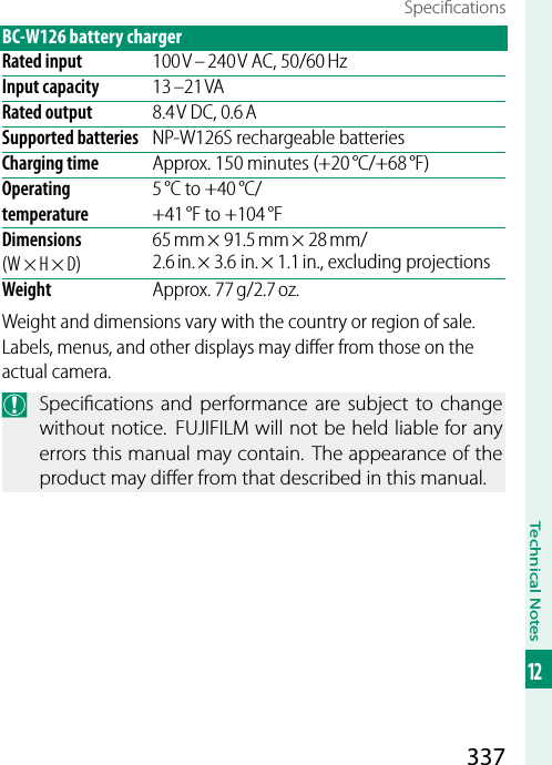 337Technical Notes12Speci cationsBC-W126 battery chargerRated input 100 V – 240 V AC, 50/60 HzInput capacity 13 –21 VARated output 8.4 V DC, 0.6 ASupported batteries NP-W126S rechargeable batteriesCharging time Approx. 150 minutes (+20 °C/+68 °F)Operating temperature5 °C to +40 °C/+41 °F to +104 °FDimensions (W × H × D)65 mm × 91.5 mm × 28 mm/2.6 in. × 3.6 in. × 1.1 in., excluding projectionsWeight Approx. 77 g/2.7 oz.Weight and dimensions vary with the country or region of sale.  Labels, menus, and other displays may diﬀ er from those on the actual camera.O  Speci cations and performance are subject to change without notice.  FUJIFILM will not be held liable for any errors this manual may contain. The appearance of the product may di er from that described in this manual.