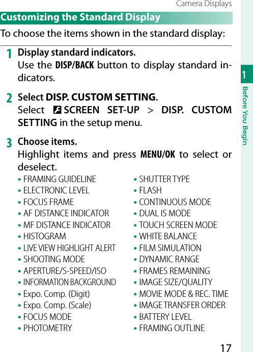 171Before You BeginCamera DisplaysCustomizing the Standard DisplayTo choose the items shown in the standard display:1  Display standard indicators.Use the DISP/BACK button to display standard in-dicators.2  Select DISP. CUSTOM SETTING.Select  D SCREEN SET-UP&gt; DISP. CUSTOM SETTING in the setup menu.3  Choose items.Highlight items and press MENU/OK to select or deselect.• FRAMING GUIDELINE• ELECTRONIC LEVEL• FOCUS FRAME• AF DISTANCE INDICATOR• MF DISTANCE INDICATOR• HISTOGRAM• LIVE VIEW HIGHLIGHT ALERT• SHOOTING MODE• APERTURE/S-SPEED/ISO• INFORMATION BACKGROUND• Expo. Comp. (Digit)• Expo. Comp. (Scale)• FOCUS MODE• PHOTOMETRY• SHUTTER TYPE• FLASH• CONTINUOUS MODE• DUAL IS MODE• TOUCH SCREEN MODE• WHITE BALANCE• FILM SIMULATION• DYNAMIC RANGE• FRAMES REMAINING• IMAGE SIZE/QUALITY• MOVIE MODE &amp; REC. TIME• IMAGE TRANSFER ORDER• BATTERY LEVEL• FRAMING OUTLINE