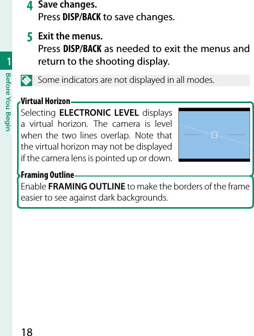 181Before You Begin4  Save changes.Press DISP/BACK to save changes.5  Exit the menus.Press DISP/BACK as needed to exit the menus and return to the shooting display.N  Some indicators are not displayed in all modes. Virtual  HorizonSelecting  ELECTRONIC LEVEL displays a virtual horizon. The camera is level when the two lines overlap.  Note that the virtual horizon may not be displayed if the camera lens is pointed up or down.Framing OutlineEnable FRAMING OUTLINE to make the borders of the frame easier to see against dark backgrounds.