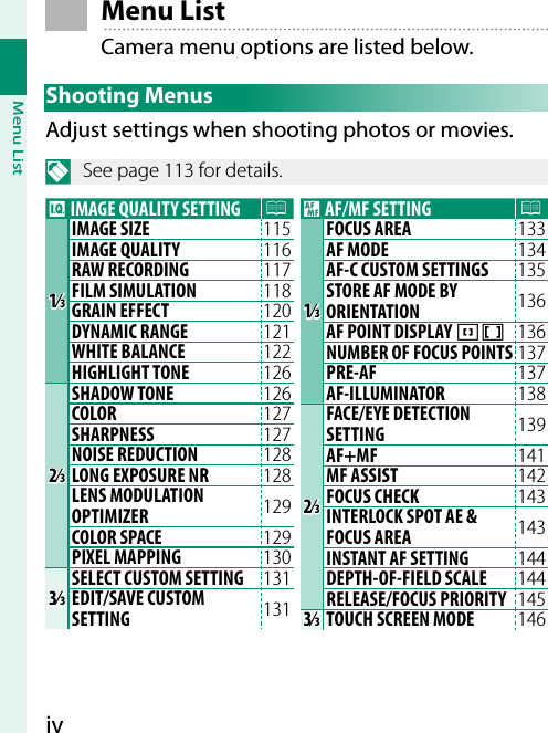 ivMenu List Menu  ListCamera menu options are listed below.Shooting MenusAdjust settings when shooting photos or movies.N  See page 113 for details.H IMAGE QUALITY SETTING P1⁄1⁄IMAGE SIZE 115 IMAGE QUALITY 116 RAW RECORDING 117 FILM SIMULATION 118 GRAIN EFFECT 120 DYNAMIC RANGE 121 WHITE BALANCE 122 HIGHLIGHT TONE 126 2⁄2⁄SHADOW TONE 126 COLOR 127 SHARPNESS 127 NOISE REDUCTION 128 LONG EXPOSURE NR 128 LENS MODULATION OPTIMIZER 129 COLOR SPACE 129 PIXEL MAPPING 130 3⁄3⁄SELECT CUSTOM SETTING 131 EDIT/SAVE CUSTOM SETTING 131 G AF/MF SETTING P1⁄1⁄FOCUS AREA 133 AF MODE 134 AF-C CUSTOM SETTINGS 135 STORE AF MODE BY ORIENTATION 136 AF POINT DISPLAY yz 136 NUMBER OF FOCUS POINTS 137 PRE-AF 137 AF-ILLUMINATOR 138 2⁄2⁄FACE/EYE DETECTION SETTING 139 AF+MF 141 MF ASSIST 142 FOCUS CHECK 143 INTERLOCK SPOT AE &amp; FOCUS AREA 143 INSTANT AF SETTING 144 DEPTH-OF-FIELD SCALE 144 RELEASE/FOCUS PRIORITY 145 3⁄3⁄ TOUCH SCREEN MODE 146 