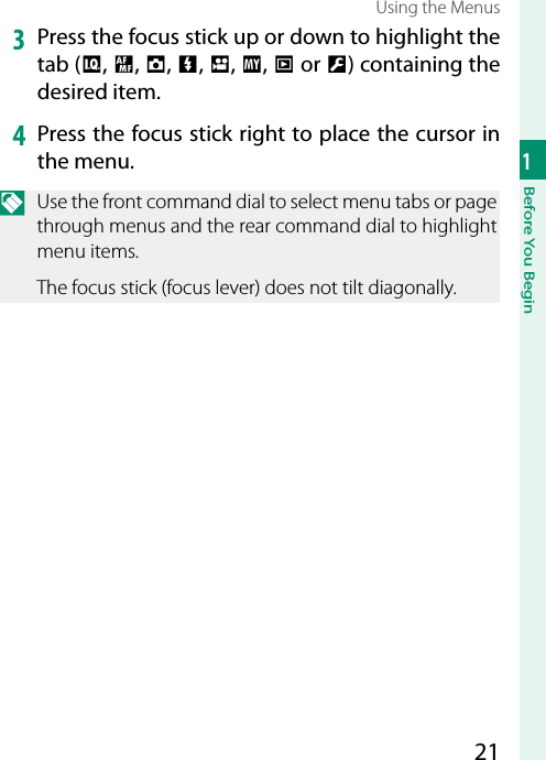 211Before You BeginUsing the Menus3  Press the focus stick up or down to highlight the tab (H, G, A, F, B, E, C or D) containing the desired item.4  Press the focus stick right to place the cursor in the menu.N  Use the front command dial to select menu tabs or page through menus and the rear command dial to highlight menu items.The focus stick (focus lever) does not tilt diagonally.