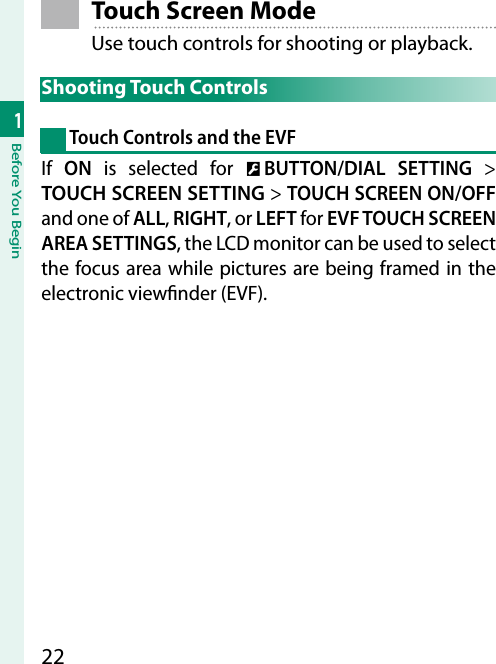 221Before You Begin Touch Screen ModeUse touch controls for shooting or playback. Shooting  Touch  Controls Touch Controls and the EVFIf  ON is selected for D BUTTON/DIAL SETTING&gt; TOUCH SCREEN SETTING&gt; TOUCH SCREEN ON/OFF and one of ALL, RIGHT, or LEFT for EVF TOUCH SCREEN AREA SETTINGS, the LCD monitor can be used to select the focus area while pictures are being framed in the electronic view nder (EVF).