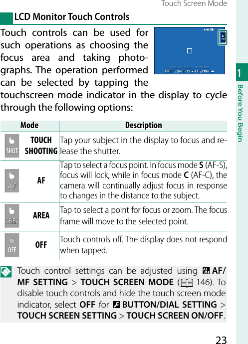 231Before You BeginTouch Screen Mode LCD Monitor Touch ControlsTouch controls can be used for such operations as choosing the focus area and taking photo-graphs. The operation performed can be selected by tapping the touchscreen mode indicator in the display to cycle through the following options:ModeModeDescriptionDescriptionTOUCH TOUCH SHOOTINGSHOOTINGTap your subject in the display to focus and re-lease the shutter.AFAFTap to select a focus point. In focus mode S (AF-S), focus will lock, while in focus mode C (AF-C), the camera will continually adjust focus in response to changes in the distance to the subject.AREAAREA Tap to select a point for focus or zoom. The focus frame will move to the selected point.OFFOFF Touch controls oﬀ . The display does not respond when tapped.N  Touch control settings can be adjusted using G AF/MF SETTING&gt; TOUCH SCREEN MODE (P 146).  To disable touch controls and hide the touch screen mode indicator, select OFF for D BUTTON/DIAL SETTING&gt; TOUCH SCREEN SETTING&gt; TOUCH SCREEN ON/OFF.