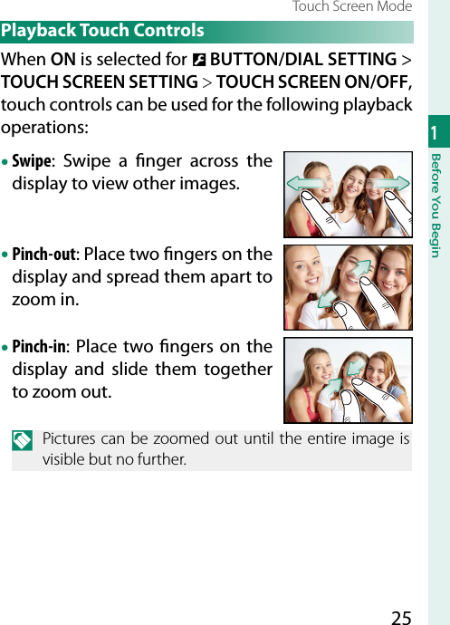 251Before You BeginTouch Screen Mode Playback  Touch  ControlsWhen ON is selected for D BUTTON/DIAL SETTING&gt; TOUCH SCREEN SETTING&gt; TOUCH SCREEN ON/OFF, touch controls can be used for the following playback operations:• Swipe: Swipe a  nger across the display to view other images.• Pinch-out: Place two  ngers on the display and spread them apart to zoom in.• Pinch-in: Place two  ngers on the display and slide them together to zoom out.N  Pictures can be zoomed out until the entire image is visible but no further.