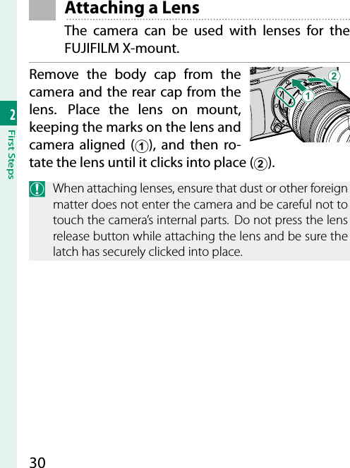 302First Steps Attaching a LensThe camera can be used with lenses for the FUJIFILM X-mount.Remove the body cap from the camera and the rear cap from the lens.  Place the lens on mount, keeping the marks on the lens and camera aligned (A), and then ro-tate the lens until it clicks into place (B).O  When attaching lenses, ensure that dust or other foreign matter does not enter the camera and be careful not to touch the camera’s internal parts. Do not press the lens release button while attaching the lens and be sure the latch has securely clicked into place.AB