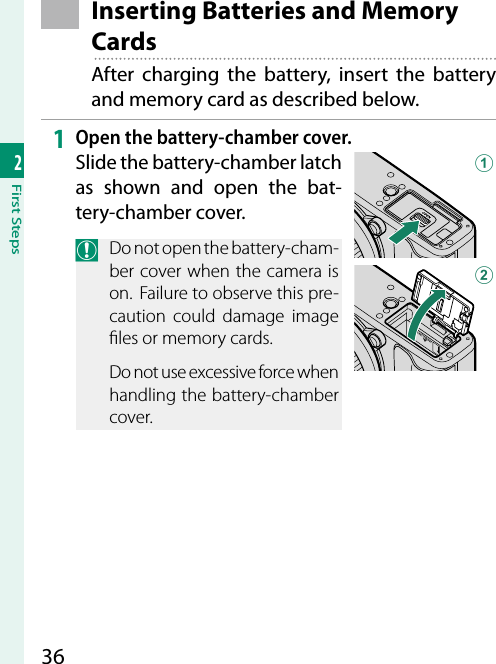 362First Steps Inserting Batteries and Memory CardsAfter charging the battery, insert the battery and memory card as described below.1  Open the battery-chamber cover.Slide the battery-chamber latch as shown and open the bat-tery-chamber cover.O  Do not open the battery-cham-ber cover when the camera is on.  Failure to observe this pre-caution could damage image  les or memory cards.Do not use excessive force when handling the battery-chamber cover.AB