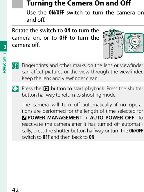 422First Steps Turning the Camera On and O Use the ON/OFF switch to turn the camera on and o .Rotate the switch to ON to turn the camera on, or to OFF to turn the camera o .O  Fingerprints and other marks on the lens or view nder can a ect pictures or the view through the view nder. Keep the lens and view nder clean.N Press the a button to start playback. Press the shutter button halfway to return to shooting mode.The camera will turn o  automatically if no opera-tions are performed for the length of time selected for D POWER MANAGEMENT&gt; AUTO POWER OFF. To reactivate the camera after it has turned o  automati-cally, press the shutter button halfway or turn the ON/OFF switch to OFF and then back to ON.