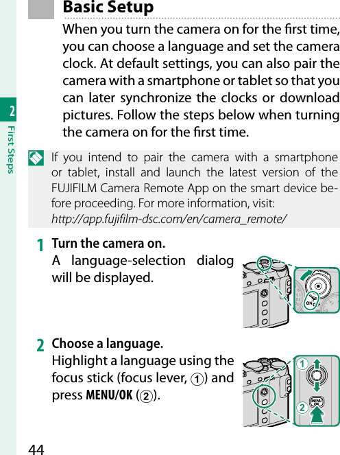 442First Steps Basic  SetupWhen you turn the camera on for the  rst time, you can choose a language and set the camera clock. At default settings, you can also pair the camera with a smartphone or tablet so that you can later synchronize the clocks or download pictures. Follow the steps below when turning the camera on for the  rst time.N  If you intend to pair the camera with a smartphone or tablet, install and launch the latest version of the FUJIFILM Camera Remote App on the smart device be-fore proceeding. For more information, visit:http://app.fujifilm-dsc.com/en/camera_remote/1  Turn the camera on.A language-selection dialog will be displayed.2  Choose a language.Highlight a language using the focus stick (focus lever, A) and press MENU/OK (B). BA
