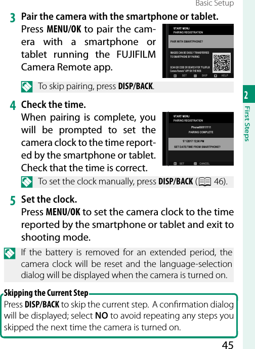452First StepsBasic Setup3  Pair the camera with the smartphone or tablet.Press MENU/OK to pair the cam-era with a smartphone or tablet running the FUJIFILM Camera Remote app.N  To skip pairing, press DISP/BACK.4 Check the time.When pairing is complete, you will be prompted to set the camera clock to the time report-ed by the smartphone or tablet. Check that the time is correct.N  To set the clock manually, press DISP/BACK (P 46).5  Set the clock.Press MENU/OK to set the camera clock to the time reported by the smartphone or tablet and exit to shooting mode.N  If the battery is removed for an extended period, the camera clock will be reset and the language-selection dialog will be displayed when the camera is turned on.Skipping the Current StepPress DISP/BACK to skip the current step.  A con rmation dialog will be displayed; select NO to avoid repeating any steps you skipped the next time the camera is turned on.SCAN QR CODE OR SEARCH FOR &quot;FUJIFILMCamera Remote&quot; APP ON THE WEBTO SMARTPHONE BY PAIRINGIMAGES CAN BE EASILY TRANSFERREDPAIR WITH SMARTPHONE?PAIRING REGISTRATIONSKIP HELPSETPAIRING REGISTRATIONPAIRING COMPLETESET DATE/TIME FROM SMARTPHONE?SET CANCEL