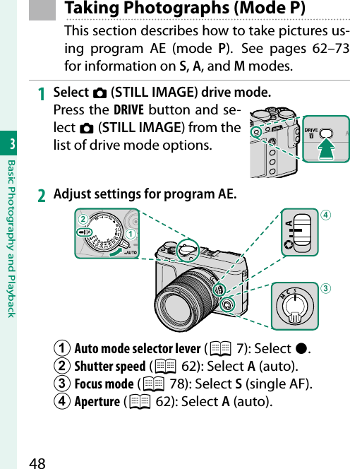 483Basic Photography and Playback Taking Photographs (Mode P)This section describes how to take pictures us-ing program AE (mode P).  See pages 62–73 for information on S, A, and M modes.1  Select B (STILL IMAGE) drive mode.Press the DRIVE button and se-lect B (STILL IMAGE) from the list of drive mode options.2  Adjust settings for program AE.CDBAA Auto mode selector lever (P 7): Select  z.B Shutter speed (P 62): Select A (auto).C Focus mode (P 78): Select  S (single AF).D Aperture (P 62):  Select A (auto).