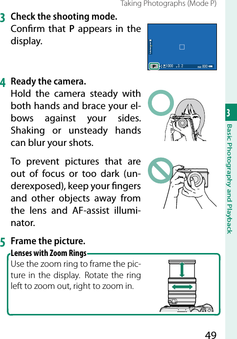 493Basic Photography and PlaybackTaking Photographs (Mode P)3  Check the shooting mode.Con rm that P appears in the display.  4   Ready the camera.Hold the camera steady with both hands and brace your el-bows against your sides. Shaking or unsteady hands can blur your shots.To prevent pictures that are out of focus or too dark (un-derexposed), keep your  ngers and other objects away from the lens and AF-assist illumi-nator.5  Frame the picture.Lenses with Zoom RingsUse the zoom ring to frame the pic-ture in the display.  Rotate the ring left to zoom out, right to zoom in.