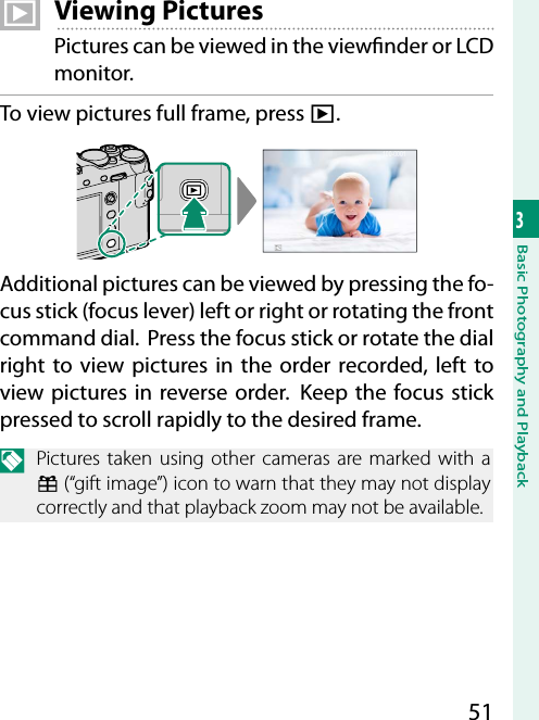 513Basic Photography and Playback  a Viewing PicturesPictures can be viewed in the view nder or LCD monitor.To view pictures full frame, press a.100-0001Additional pictures can be viewed by pressing the fo-cus stick (focus lever) left or right or rotating the front command dial.  Press the focus stick or rotate the dial right to view pictures in the order recorded, left to view pictures in reverse order.  Keep the focus stick pressed to scroll rapidly to the desired frame.N  Pictures taken using other cameras are marked with a m (“gift image”) icon to warn that they may not display correctly and that playback zoom may not be available.