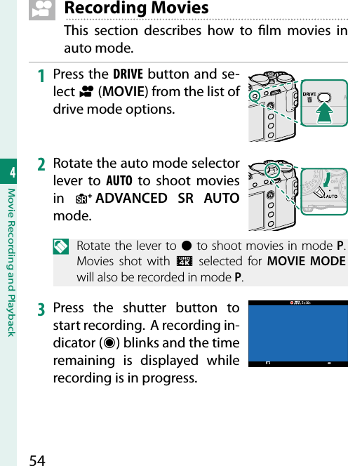 544Movie Recording and Playback  F Recording MoviesThis section describes how to  lm movies in auto mode.1  Press the DRIVE button and se-lect F (MOVIE) from the list of drive mode options.2  Rotate the auto mode selector lever to AUTO to shoot movies in  S ADVANCED SR AUTO mode.N  Rotate the lever to z to shoot movies in mode P. Movies shot with U selected for MOVIE MODE will also be recorded in mode P.3  Press the shutter button to start recording.  A recording in-dicator (V) blinks and the time remaining is displayed while recording is in progress.