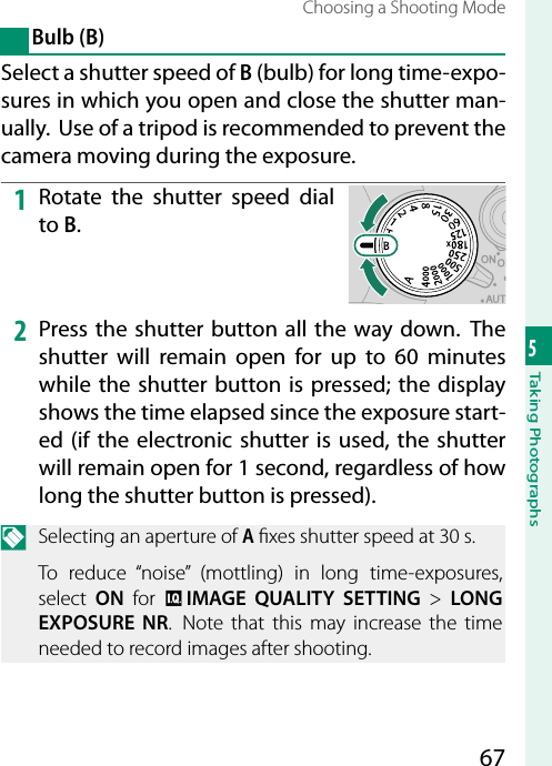 675Taking PhotographsChoosing a Shooting ModeBulb (B)Select a shutter speed of B (bulb) for long time-expo-sures in which you open and close the shutter man-ually.  Use of a tripod is recommended to prevent the camera moving during the exposure.1  Rotate the shutter speed dial to B.2  Press the shutter button all the way down. The shutter will remain open for up to 60 minutes while the shutter button is pressed; the display shows the time elapsed since the exposure start-ed (if the electronic shutter is used, the shutter will remain open for 1 second, regardless of how long the shutter button is pressed).N  Selecting an aperture of A  xes shutter speed at 30 s.To reduce “noise” (mottling) in long time-exposures, select  ON for H IMAGE QUALITY SETTING&gt; LONG EXPOSURE NR.  Note that this may increase the time needed to record images after shooting.