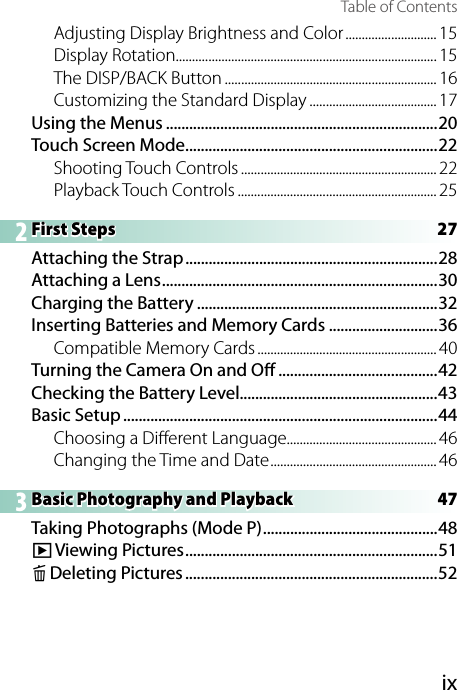 ixTable of ContentsAdjusting Display Brightness and Color ............................ 15Display Rotation ................................................................................ 15The DISP/BACK Button ................................................................. 16Customizing the Standard Display ....................................... 17Using the Menus ......................................................................20Touch Screen Mode .................................................................22Shooting Touch Controls ............................................................ 22Playback Touch Controls .............................................................252 First Steps  27First Steps  27Attaching the Strap .................................................................28Attaching a Lens .......................................................................30Charging the Battery ..............................................................32Inserting Batteries and Memory Cards ............................36Compatible Memory Cards ....................................................... 40Turning the Camera On and O  .........................................42Checking the Battery Level...................................................43Basic Setup .................................................................................44Choosing a Di erent Language.............................................. 46Changing the Time and Date ................................................... 463 Basic Photography and Playback  47Basic Photography and Playback  47Taking Photographs (Mode P) .............................................48a Viewing  Pictures .................................................................51b Deleting Pictures .................................................................52