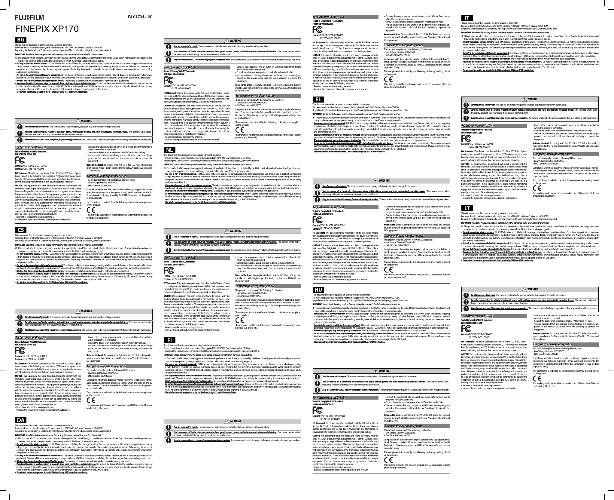 FINEPIX XP170BL01731-100BGThis document describes cautions on using a wireless transmitterFor more details or other functions, refer to the supplied XP100/XP110 Owner’s Manual or CD-ROM.Regarding the Declaration of Conformity, visit http://www.fujiﬁ lm.com/products/digital_cameras/index.html.IMPORTANT: Read the following notices before using the camera’s built-in wireless transmitter. QThis product, which contains encryption function developed in the United States, is controlled by the United States Export Administration Regulations and may not be exported or re-exported to any country to which the United States embargoes goods.•  Use only as part of a wireless network. FUJIFILM does not accept liability for damages resulting from unauthorized use.  Do not use in applications requiring a high degree of reliability, for example in medical devices or other systems that may directly or indirectly impact human life. When using the device in computer and other systems that demand a greater degree of reliability than wireless networks, be sure to take all necessary precautions to ensure safety and prevent malfunction.•  Use only in the country in which the device was purchased. This device conforms to regulations governing wireless network devices in the country in which it was purchased. Observe all location regulations when using the device. FUJIFILM does not accept liability for problems arising from use in other jurisdictions.•  Wireless data (images) may be intercepted by third parties. The security of data transmitted over wireless networks is not guaranteed.•  Do not use the device in locations subject to magnetic  elds, static electricity, or radio interference. Do not use the transmitter in the vicinity of microwave ovens or in other locations subject to magnetic ﬁ elds, static electricity, or radio interference that may prevent reception of wireless signals. Mutual interference may occur when the transmitter is used in the vicinity of other wireless devices operating in the 2.4GHz band.•  The wireless transmitter operates in the 2.4GHz band using DSSS and OFDM modulation.Wireless Network Devices: Cautions•  This device operates on the same frequency as commercial, educational, and medical devices and wireless transmitters. It also operates on the same frequency as licensed transmitters and special unlicensed low-voltage transmitters used in RFID tracking systems for assembly lines and in other similar applications.•  To prevent interference with the above devices, observe the following precautions.  Conﬁ rm that the RFID transmitter is not in operation before using this device. Should you observe that the device causes interference in licensed transmitters used for RFID tracking, immediately choose a new operating frequency for this device to prevent additional interference. If you notice that this device causes interference in low-voltage RFID tracing systems, contact a FUJIFILM representative.  WARNINGWARNINGTurn the camera o   in crowds. The camera emits radio-frequency radiation that may interfere with pacemakers. Turn the camera o  in the vicinity of automatic doors, public address systems, and other automatically controlled devices. The camera emits radio-frequency radiation that may cause these devices to malfunction. Keep the camera at least 22cm away from people wearing pacemakers. The camera emits radio-frequency radiation that may interfere with pacemakers.For Customers in the U. S. A.For Customers in the U. S. A.Tested To Comply With FCC StandardsFOR HOME OR OFFICE USEContains FCC ID : W2Z-02000001Contains FCC ID : W2Z-02000001Contains IC : W2Z-02000001Contains IC : 7736B-02100001FCC Statement: This device complies with Part 15 of the FCC Rules.  Opera-tion is subject to the following two conditions: (1) This device may not cause harmful interference, and (2) this device must accept any interference re-ceived, including interference that may cause undesired operation.CAUTION: This equipment has been tested and found to comply with the limits for a Class B digital device, pursuant to Part 15 of the FCC Rules.  These limits are designed to provide reasonable protection against harmful inter-ference in a residential installation.  This equipment generates, uses, and can radiate radio frequency energy and, if not installed and used in accordance with the instructions, may cause harmful interference to radio communica-tions.  However, there is no guarantee that interference will not occur in a particular installation.  If this equipment does cause harmful interference to radio or television reception, which can be determined by turning the equipment oﬀ  and on, the user is encouraged to try to correct the interfer-ence by one or more of the following measures:•  Reorient or relocate the receiving antenna.•  Increase the separation between the equipment and receiver.• Connect the equipment into an outlet on a circuit diﬀ erent from that to which the receiver is connected.•  Consult the dealer or an experienced radio/TV technician for help.• You are cautioned that any changes or modiﬁ cations not expressly ap-proved in this manual could void the user’s authority to operate the equipment.Notes on the Grant: To comply with Part 15 of the FCC Rules, this product must be used with a Fujiﬁ lm-speciﬁ ed ferrite-core A/V cable, USB cable, and DC supply cord.European Union regulatory noticeEuropean Union regulatory noticeThis product complies with the following EU Directives:•  Low Voltage Directive 2006/95/EC•  EMC Directive 2004/108/ECCompliance with these directives implies conformity to applicable harmo-nized European standards (European Norms) which are listed on the EU Declaration of Conformity issued by FUJIFILM Corporation for this product or product family.This compliance is indicated by the following conformity marking placed on the product:This marking is valid for non-Telecom products and EU harmonized Telecom products (e.g. Bluetooth).CSThis document describes cautions on using a wireless transmitterFor more details or other functions, refer to the supplied XP100/XP110 Owner’s Manual or CD-ROM.Regarding the Declaration of Conformity, visit http://www.fujiﬁ lm.com/products/digital_cameras/index.html.IMPORTANT: Read the following notices before using the camera’s built-in wireless transmitter. QThis product, which contains encryption function developed in the United States, is controlled by the United States Export Administration Regulations and may not be exported or re-exported to any country to which the United States embargoes goods.•  Use only as part of a wireless network. FUJIFILM does not accept liability for damages resulting from unauthorized use.  Do not use in applications requiring a high degree of reliability, for example in medical devices or other systems that may directly or indirectly impact human life. When using the device in computer and other systems that demand a greater degree of reliability than wireless networks, be sure to take all necessary precautions to ensure safety and prevent malfunction.•  Use only in the country in which the device was purchased. This device conforms to regulations governing wireless network devices in the country in which it was purchased. Observe all location regulations when using the device. FUJIFILM does not accept liability for problems arising from use in other jurisdictions.•  Wireless data (images) may be intercepted by third parties. The security of data transmitted over wireless networks is not guaranteed.•  Do not use the device in locations subject to magnetic   elds, static electricity, or radio interference. Do not use the transmitter in the vicinity of microwave ovens or in other locations subject to magnetic ﬁ elds, static electricity, or radio interference that may prevent reception of wireless signals. Mutual interference may occur when the transmitter is used in the vicinity of other wireless devices operating in the 2.4GHz band.•  The wireless transmitter operates in the 2.4GHz band using DSSS and OFDM modulation.Wireless Network Devices: Cautions•  This device operates on the same frequency as commercial, educational, and medical devices and wireless transmitters. It also operates on the same frequency as licensed transmitters and special unlicensed low-voltage transmitters used in RFID tracking systems for assembly lines and in other similar applications.•  To prevent interference with the above devices, observe the following precautions.  Conﬁ rm that the RFID transmitter is not in operation before using this device. Should you observe that the device causes interference in licensed transmitters used for RFID tracking, immediately choose a new operating frequency for this device to prevent additional interference. If you notice that this device causes interference in low-voltage RFID tracing systems, contact a FUJIFILM representative.  WARNINGWARNINGTurn the camera o   in crowds. The camera emits radio-frequency radiation that may interfere with pacemakers. Turn the camera o  in the vicinity of automatic doors, public address systems, and other automatically controlled devices. The camera emits radio-frequency radiation that may cause these devices to malfunction. Keep the camera at least 22cm away from people wearing pacemakers. The camera emits radio-frequency radiation that may interfere with pacemakers.For Customers in the U. S. A.For Customers in the U. S. A.Tested To Comply With FCC StandardsFOR HOME OR OFFICE USEContains FCC ID : W2Z-02000001Contains FCC ID : W2Z-02000001Contains IC : W2Z-02000001Contains IC : 7736B-02100001FCC Statement: This device complies with Part 15 of the FCC Rules.  Opera-tion is subject to the following two conditions: (1) This device may not cause harmful interference, and (2) this device must accept any interference re-ceived, including interference that may cause undesired operation.CAUTION: This equipment has been tested and found to comply with the limits for a Class B digital device, pursuant to Part 15 of the FCC Rules.  These limits are designed to provide reasonable protection against harmful inter-ference in a residential installation.  This equipment generates, uses, and can radiate radio frequency energy and, if not installed and used in accordance with the instructions, may cause harmful interference to radio communica-tions.  However, there is no guarantee that interference will not occur in a particular installation.  If this equipment does cause harmful interference to radio or television reception, which can be determined by turning the equipment oﬀ  and on, the user is encouraged to try to correct the interfer-ence by one or more of the following measures:•  Reorient or relocate the receiving antenna.•  Increase the separation between the equipment and receiver.• Connect the equipment into an outlet on a circuit diﬀ erent from that to which the receiver is connected.•  Consult the dealer or an experienced radio/TV technician for help.• You are cautioned that any changes or modiﬁ cations not expressly ap-proved in this manual could void the user’s authority to operate the equipment.Notes on the Grant: To comply with Part 15 of the FCC Rules, this product must be used with a Fujiﬁ lm-speciﬁ ed ferrite-core A/V cable, USB cable, and DC supply cord.European Union regulatory noticeEuropean Union regulatory noticeThis product complies with the following EU Directives:•  Low Voltage Directive 2006/95/EC•  EMC Directive 2004/108/ECCompliance with these directives implies conformity to applicable harmo-nized European standards (European Norms) which are listed on the EU Declaration of Conformity issued by FUJIFILM Corporation for this product or product family.This compliance is indicated by the following conformity marking placed on the product:This marking is valid for non-Telecom products and EU harmonized Telecom products (e.g. Bluetooth).DAThis document describes cautions on using a wireless transmitterFor more details or other functions, refer to the supplied XP100/XP110 Owner’s Manual or CD-ROM.Regarding the Declaration of Conformity, visit http://www.fujiﬁ lm.com/products/digital_cameras/index.html.IMPORTANT: Read the following notices before using the camera’s built-in wireless transmitter. QThis product, which contains encryption function developed in the United States, is controlled by the United States Export Administration Regulations and may not be exported or re-exported to any country to which the United States embargoes goods.•  Use only as part of a wireless network. FUJIFILM does not accept liability for damages resulting from unauthorized use.  Do not use in applications requiring a high degree of reliability, for example in medical devices or other systems that may directly or indirectly impact human life. When using the device in computer and other systems that demand a greater degree of reliability than wireless networks, be sure to take all necessary precautions to ensure safety and prevent malfunction.•  Use only in the country in which the device was purchased. This device conforms to regulations governing wireless network devices in the country in which it was purchased. Observe all location regulations when using the device. FUJIFILM does not accept liability for problems arising from use in other jurisdictions.•  Wireless data (images) may be intercepted by third parties. The security of data transmitted over wireless networks is not guaranteed.•  Do not use the device in locations subject to magnetic   elds, static electricity, or radio interference. Do not use the transmitter in the vicinity of microwave ovens or in other locations subject to magnetic ﬁ elds, static electricity, or radio interference that may prevent reception of wireless signals. Mutual interference may occur when the transmitter is used in the vicinity of other wireless devices operating in the 2.4GHz band.•  The wireless transmitter operates in the 2.4GHz band using DSSS and OFDM modulation.Wireless Network Devices: Cautions•  This device operates on the same frequency as commercial, educational, and medical devices and wireless transmitters. It also operates on the same frequency as licensed transmitters and special unlicensed low-voltage transmitters used in RFID tracking systems for assembly lines and in other similar applications.•  To prevent interference with the above devices, observe the following precautions.  Conﬁ rm that the RFID transmitter is not in operation before using this device. Should you observe that the device causes interference in licensed transmitters used for RFID tracking, immediately choose a new operating frequency for this device to prevent additional interference. If you notice that this device causes interference in low-voltage RFID tracing systems, contact a FUJIFILM representative.  WARNINGWARNINGTurn the camera o   in crowds. The camera emits radio-frequency radiation that may interfere with pacemakers. Turn the camera o  in the vicinity of automatic doors, public address systems, and other automatically controlled devices. The camera emits radio-frequency radiation that may cause these devices to malfunction. Keep the camera at least 22cm away from people wearing pacemakers. The camera emits radio-frequency radiation that may interfere with pacemakers.For Customers in the U. S. A.For Customers in the U. S. A.Tested To Comply With FCC StandardsFOR HOME OR OFFICE USEContains FCC ID : W2Z-02000001Contains FCC ID : W2Z-02000001Contains:-IC : 7736B-02100001FCC Statement: This device complies with Part 15 of the FCC Rules.  Opera-tion is subject to the following two conditions: (1) This device may not cause harmful interference, and (2) this device must accept any interference re-ceived, including interference that may cause undesired operation.CAUTION: This equipment has been tested and found to comply with the limits for a Class B digital device, pursuant to Part 15 of the FCC Rules.  These limits are designed to provide reasonable protection against harmful inter-ference in a residential installation.  This equipment generates, uses, and can radiate radio frequency energy and, if not installed and used in accordance with the instructions, may cause harmful interference to radio communica-tions.  However, there is no guarantee that interference will not occur in a particular installation.  If this equipment does cause harmful interference to radio or television reception, which can be determined by turning the equipment oﬀ  and on, the user is encouraged to try to correct the interfer-ence by one or more of the following measures:•  Reorient or relocate the receiving antenna.•  Increase the separation between the equipment and receiver.• Connect the equipment into an outlet on a circuit diﬀ erent from that to which the receiver is connected.•  Consult the dealer or an experienced radio/TV technician for help.• You are cautioned that any changes or modiﬁ cations not expressly ap-proved in this manual could void the user’s authority to operate the equipment.Notes on the Grant: To comply with Part 15 of the FCC Rules, this product must be used with a Fujiﬁ lm-speciﬁ ed ferrite-core A/V cable, USB cable, and DC supply cord.European Union regulatory noticeEuropean Union regulatory noticeThis product complies with the following EU Directives:•  Low Voltage Directive 2006/95/EC•  EMC Directive 2004/108/ECCompliance with these directives implies conformity to applicable harmo-nized European standards (European Norms) which are listed on the EU Declaration of Conformity issued by FUJIFILM Corporation for this product or product family.This compliance is indicated by the following conformity marking placed on the product:This marking is valid for non-Telecom products and EU harmonized Telecom products (e.g. Bluetooth).NLThis document describes cautions on using a wireless transmitterFor more details or other functions, refer to the supplied XP100/XP110 Owner’s Manual or CD-ROM.Regarding the Declaration of Conformity, visit http://www.fujiﬁ lm.com/products/digital_cameras/index.html.IMPORTANT: Read the following notices before using the camera’s built-in wireless transmitter. QThis product, which contains encryption function developed in the United States, is controlled by the United States Export Administration Regulations and may not be exported or re-exported to any country to which the United States embargoes goods.•  Use only as part of a wireless network. FUJIFILM does not accept liability for damages resulting from unauthorized use.  Do not use in applications requiring a high degree of reliability, for example in medical devices or other systems that may directly or indirectly impact human life. When using the device in computer and other systems that demand a greater degree of reliability than wireless networks, be sure to take all necessary precautions to ensure safety and prevent malfunction.•  Use only in the country in which the device was purchased. This device conforms to regulations governing wireless network devices in the country in which it was purchased. Observe all location regulations when using the device. FUJIFILM does not accept liability for problems arising from use in other jurisdictions.•  Wireless data (images) may be intercepted by third parties. The security of data transmitted over wireless networks is not guaranteed.•  Do not use the device in locations subject to magnetic   elds, static electricity, or radio interference. Do not use the transmitter in the vicinity of microwave ovens or in other locations subject to magnetic ﬁ elds, static electricity, or radio interference that may prevent reception of wireless signals. Mutual interference may occur when the transmitter is used in the vicinity of other wireless devices operating in the 2.4GHz band.•  The wireless transmitter operates in the 2.4GHz band using DSSS and OFDM modulation.Wireless Network Devices: Cautions•  This device operates on the same frequency as commercial, educational, and medical devices and wireless transmitters. It also operates on the same frequency as licensed transmitters and special unlicensed low-voltage transmitters used in RFID tracking systems for assembly lines and in other similar applications.•  To prevent interference with the above devices, observe the following precautions.  Conﬁ rm that the RFID transmitter is not in operation before using this device. Should you observe that the device causes interference in licensed transmitters used for RFID tracking, immediately choose a new operating frequency for this device to prevent additional interference. If you notice that this device causes interference in low-voltage RFID tracing systems, contact a FUJIFILM representative.  WARNINGWARNINGTurn the camera o   in crowds. The camera emits radio-frequency radiation that may interfere with pacemakers. Turn the camera o  in the vicinity of automatic doors, public address systems, and other automatically controlled devices. The camera emits radio-frequency radiation that may cause these devices to malfunction. Keep the camera at least 22cm away from people wearing pacemakers. The camera emits radio-frequency radiation that may interfere with pacemakers.For Customers in the U. S. A.For Customers in the U. S. A.Tested To Comply With FCC StandardsFOR HOME OR OFFICE USEContains FCC ID : W2Z-02000001Contains FCC ID : W2Z-02000001Contains IC : W2Z-02000001Contains IC : 7736B-02100001FCC Statement: This device complies with Part 15 of the FCC Rules.  Opera-tion is subject to the following two conditions: (1) This device may not cause harmful interference, and (2) this device must accept any interference re-ceived, including interference that may cause undesired operation.CAUTION: This equipment has been tested and found to comply with the limits for a Class B digital device, pursuant to Part 15 of the FCC Rules.  These limits are designed to provide reasonable protection against harmful inter-ference in a residential installation.  This equipment generates, uses, and can radiate radio frequency energy and, if not installed and used in accordance with the instructions, may cause harmful interference to radio communica-tions.  However, there is no guarantee that interference will not occur in a particular installation.  If this equipment does cause harmful interference to radio or television reception, which can be determined by turning the equipment oﬀ  and on, the user is encouraged to try to correct the interfer-ence by one or more of the following measures:•  Reorient or relocate the receiving antenna.•  Increase the separation between the equipment and receiver.• Connect the equipment into an outlet on a circuit diﬀ erent from that to which the receiver is connected.•  Consult the dealer or an experienced radio/TV technician for help.• You are cautioned that any changes or modiﬁ cations not expressly ap-proved in this manual could void the user’s authority to operate the equipment.Notes on the Grant: To comply with Part 15 of the FCC Rules, this product must be used with a Fujiﬁ lm-speciﬁ ed ferrite-core A/V cable, USB cable, and DC supply cord.European Union regulatory noticeEuropean Union regulatory noticeThis product complies with the following EU Directives:•  Low Voltage Directive 2006/95/EC•  EMC Directive 2004/108/ECCompliance with these directives implies conformity to applicable harmo-nized European standards (European Norms) which are listed on the EU Declaration of Conformity issued by FUJIFILM Corporation for this product or product family.This compliance is indicated by the following conformity marking placed on the product:This marking is valid for non-Telecom products and EU harmonized Telecom products (e.g. Bluetooth).FIThis document describes cautions on using a wireless transmitterFor more details or other functions, refer to the supplied XP100/XP110 Owner’s Manual or CD-ROM.Regarding the Declaration of Conformity, visit http://www.fujiﬁ lm.com/products/digital_cameras/index.html.IMPORTANT: Read the following notices before using the camera’s built-in wireless transmitter. QThis product, which contains encryption function developed in the United States, is controlled by the United States Export Administration Regulations and may not be exported or re-exported to any country to which the United States embargoes goods.•  Use only as part of a wireless network. FUJIFILM does not accept liability for damages resulting from unauthorized use.  Do not use in applications requiring a high degree of reliability, for example in medical devices or other systems that may directly or indirectly impact human life. When using the device in computer and other systems that demand a greater degree of reliability than wireless networks, be sure to take all necessary precautions to ensure safety and prevent malfunction.•  Use only in the country in which the device was purchased. This device conforms to regulations governing wireless network devices in the country in which it was purchased. Observe all location regulations when using the device. FUJIFILM does not accept liability for problems arising from use in other jurisdictions.•  Wireless data (images) may be intercepted by third parties. The security of data transmitted over wireless networks is not guaranteed.•  Do not use the device in locations subject to magnetic   elds, static electricity, or radio interference. Do not use the transmitter in the vicinity of microwave ovens or in other locations subject to magnetic ﬁ elds, static electricity, or radio interference that may prevent reception of wireless signals. Mutual interference may occur when the transmitter is used in the vicinity of other wireless devices operating in the 2.4GHz band.•  The wireless transmitter operates in the 2.4GHz band using DSSS and OFDM modulation.Wireless Network Devices: Cautions•  This device operates on the same frequency as commercial, educational, and medical devices and wireless transmitters. It also operates on the same frequency as licensed transmitters and special unlicensed low-voltage transmitters used in RFID tracking systems for assembly lines and in other similar applications.•  To prevent interference with the above devices, observe the following precautions.  Conﬁ rm that the RFID transmitter is not in operation before using this device. Should you observe that the device causes interference in licensed transmitters used for RFID tracking, immediately choose a new operating frequency for this device to prevent additional interference. If you notice that this device causes interference in low-voltage RFID tracing systems, contact a FUJIFILM representative.  WARNINGWARNINGTurn the camera o   in crowds. The camera emits radio-frequency radiation that may interfere with pacemakers. Turn the camera o  in the vicinity of automatic doors, public address systems, and other automatically controlled devices. The camera emits radio-frequency radiation that may cause these devices to malfunction. Keep the camera at least 22cm away from people wearing pacemakers. The camera emits radio-frequency radiation that may interfere with pacemakers.For Customers in the U. S. A.For Customers in the U. S. A.Tested To Comply With FCC StandardsFOR HOME OR OFFICE USEContains FCC ID : W2Z-02000001Contains FCC ID : W2Z-02000001ContainsIC: 7736B-02100001FCC Statement: This device complies with Part 15 of the FCC Rules.  Opera-tion is subject to the following two conditions: (1) This device may not cause harmful interference, and (2) this device must accept any interference re-ceived, including interference that may cause undesired operation.CAUTION: This equipment has been tested and found to comply with the limits for a Class B digital device, pursuant to Part 15 of the FCC Rules.  These limits are designed to provide reasonable protection against harmful inter-ference in a residential installation.  This equipment generates, uses, and can radiate radio frequency energy and, if not installed and used in accordance with the instructions, may cause harmful interference to radio communica-tions.  However, there is no guarantee that interference will not occur in a particular installation.  If this equipment does cause harmful interference to radio or television reception, which can be determined by turning the equipment oﬀ  and on, the user is encouraged to try to correct the interfer-ence by one or more of the following measures:•  Reorient or relocate the receiving antenna.•  Increase the separation between the equipment and receiver.• Connect the equipment into an outlet on a circuit diﬀ erent from that to which the receiver is connected.•  Consult the dealer or an experienced radio/TV technician for help.• You are cautioned that any changes or modiﬁ cations not expressly ap-proved in this manual could void the user’s authority to operate the equipment.Notes on the Grant: To comply with Part 15 of the FCC Rules, this product must be used with a Fujiﬁ lm-speciﬁ ed ferrite-core A/V cable, USB cable, and DC supply cord.European Union regulatory noticeEuropean Union regulatory noticeThis product complies with the following EU Directives:•  Low Voltage Directive 2006/95/EC•  EMC Directive 2004/108/ECCompliance with these directives implies conformity to applicable harmo-nized European standards (European Norms) which are listed on the EU Declaration of Conformity issued by FUJIFILM Corporation for this product or product family.This compliance is indicated by the following conformity marking placed on the product:This marking is valid for non-Telecom products and EU harmonized Telecom products (e.g. Bluetooth).ELThis document describes cautions on using a wireless transmitterFor more details or other functions, refer to the supplied XP100/XP110 Owner’s Manual or CD-ROM.Regarding the Declaration of Conformity, visit http://www.fujiﬁ lm.com/products/digital_cameras/index.html.IMPORTANT: Read the following notices before using the camera’s built-in wireless transmitter. QThis product, which contains encryption function developed in the United States, is controlled by the United States Export Administration Regulations and may not be exported or re-exported to any country to which the United States embargoes goods.•  Use only as part of a wireless network. FUJIFILM does not accept liability for damages resulting from unauthorized use.  Do not use in applications requiring a high degree of reliability, for example in medical devices or other systems that may directly or indirectly impact human life. When using the device in computer and other systems that demand a greater degree of reliability than wireless networks, be sure to take all necessary precautions to ensure safety and prevent malfunction.•  Use only in the country in which the device was purchased. This device conforms to regulations governing wireless network devices in the country in which it was purchased. Observe all location regulations when using the device. FUJIFILM does not accept liability for problems arising from use in other jurisdictions.•  Wireless data (images) may be intercepted by third parties. The security of data transmitted over wireless networks is not guaranteed.•  Do not use the device in locations subject to magnetic   elds, static electricity, or radio interference. Do not use the transmitter in the vicinity of microwave ovens or in other locations subject to magnetic ﬁ elds, static electricity, or radio interference that may prevent reception of wireless signals. Mutual interference may occur when the transmitter is used in the vicinity of other wireless devices operating in the 2.4GHz band.•  The wireless transmitter operates in the 2.4GHz band using DSSS and OFDM modulation.Wireless Network Devices: Cautions•  This device operates on the same frequency as commercial, educational, and medical devices and wireless transmitters. It also operates on the same frequency as licensed transmitters and special unlicensed low-voltage transmitters used in RFID tracking systems for assembly lines and in other similar applications.•  To prevent interference with the above devices, observe the following precautions.  Conﬁ rm that the RFID transmitter is not in operation before using this device. Should you observe that the device causes interference in licensed transmitters used for RFID tracking, immediately choose a new operating frequency for this device to prevent additional interference. If you notice that this device causes interference in low-voltage RFID tracing systems, contact a FUJIFILM representative.  WARNINGWARNINGTurn the camera o   in crowds. The camera emits radio-frequency radiation that may interfere with pacemakers. Turn the camera o  in the vicinity of automatic doors, public address systems, and other automatically controlled devices. The camera emits radio-frequency radiation that may cause these devices to malfunction. Keep the camera at least 22cm away from people wearing pacemakers. The camera emits radio-frequency radiation that may interfere with pacemakers.For Customers in the U. S. A.For Customers in the U. S. A.Tested To Comply With FCC StandardsFOR HOME OR OFFICE USEContains FCC ID : W2Z-02000001Contains FCC ID : W2Z-02000001Contains IC:7736B-02000001Contains IC : 7736B-02100001FCC Statement: This device complies with Part 15 of the FCC Rules.  Opera-tion is subject to the following two conditions: (1) This device may not cause harmful interference, and (2) this device must accept any interference re-ceived, including interference that may cause undesired operation.CAUTION: This equipment has been tested and found to comply with the limits for a Class B digital device, pursuant to Part 15 of the FCC Rules.  These limits are designed to provide reasonable protection against harmful inter-ference in a residential installation.  This equipment generates, uses, and can radiate radio frequency energy and, if not installed and used in accordance with the instructions, may cause harmful interference to radio communica-tions.  However, there is no guarantee that interference will not occur in a particular installation.  If this equipment does cause harmful interference to radio or television reception, which can be determined by turning the equipment oﬀ  and on, the user is encouraged to try to correct the interfer-ence by one or more of the following measures:•  Reorient or relocate the receiving antenna.•  Increase the separation between the equipment and receiver.• Connect the equipment into an outlet on a circuit diﬀ erent from that to which the receiver is connected.•  Consult the dealer or an experienced radio/TV technician for help.• You are cautioned that any changes or modiﬁ cations not expressly ap-proved in this manual could void the user’s authority to operate the equipment.Notes on the Grant: To comply with Part 15 of the FCC Rules, this product must be used with a Fujiﬁ lm-speciﬁ ed ferrite-core A/V cable, USB cable, and DC supply cord.European Union regulatory noticeEuropean Union regulatory noticeThis product complies with the following EU Directives:•  Low Voltage Directive 2006/95/EC•  EMC Directive 2004/108/ECCompliance with these directives implies conformity to applicable harmo-nized European standards (European Norms) which are listed on the EU Declaration of Conformity issued by FUJIFILM Corporation for this product or product family.This compliance is indicated by the following conformity marking placed on the product:This marking is valid for non-Telecom products and EU harmonized Telecom products (e.g. Bluetooth).HUThis document describes cautions on using a wireless transmitterFor more details or other functions, refer to the supplied XP100/XP110 Owner’s Manual or CD-ROM.Regarding the Declaration of Conformity, visit http://www.fujiﬁ lm.com/products/digital_cameras/index.html.IMPORTANT: Read the following notices before using the camera’s built-in wireless transmitter. QThis product, which contains encryption function developed in the United States, is controlled by the United States Export Administration Regulations and may not be exported or re-exported to any country to which the United States embargoes goods.•  Use only as part of a wireless network. FUJIFILM does not accept liability for damages resulting from unauthorized use.  Do not use in applications requiring a high degree of reliability, for example in medical devices or other systems that may directly or indirectly impact human life. When using the device in computer and other systems that demand a greater degree of reliability than wireless networks, be sure to take all necessary precautions to ensure safety and prevent malfunction.•  Use only in the country in which the device was purchased. This device conforms to regulations governing wireless network devices in the country in which it was purchased. Observe all location regulations when using the device. FUJIFILM does not accept liability for problems arising from use in other jurisdictions.•  Wireless data (images) may be intercepted by third parties. The security of data transmitted over wireless networks is not guaranteed.•  Do not use the device in locations subject to magnetic   elds, static electricity, or radio interference. Do not use the transmitter in the vicinity of microwave ovens or in other locations subject to magnetic ﬁ elds, static electricity, or radio interference that may prevent reception of wireless signals. Mutual interference may occur when the transmitter is used in the vicinity of other wireless devices operating in the 2.4GHz band.•  The wireless transmitter operates in the 2.4GHz band using DSSS and OFDM modulation.Wireless Network Devices: Cautions•  This device operates on the same frequency as commercial, educational, and medical devices and wireless transmitters. It also operates on the same frequency as licensed transmitters and special unlicensed low-voltage transmitters used in RFID tracking systems for assembly lines and in other similar applications.•  To prevent interference with the above devices, observe the following precautions.  Conﬁ rm that the RFID transmitter is not in operation before using this device. Should you observe that the device causes interference in licensed transmitters used for RFID tracking, immediately choose a new operating frequency for this device to prevent additional interference. If you notice that this device causes interference in low-voltage RFID tracing systems, contact a FUJIFILM representative.  WARNINGWARNINGTurn the camera o   in crowds. The camera emits radio-frequency radiation that may interfere with pacemakers. Turn the camera o  in the vicinity of automatic doors, public address systems, and other automatically controlled devices. The camera emits radio-frequency radiation that may cause these devices to malfunction. Keep the camera at least 22cm away from people wearing pacemakers. The camera emits radio-frequency radiation that may interfere with pacemakers.For Customers in the U. S. A.For Customers in the U. S. A.Tested To Comply With FCC StandardsFOR HOME OR OFFICE USEContains FCC ID : W2Z-02000001Contains FCC ID : W2Z-02000001ContainsIiIC: 7736B-02100001FCC Statement: This device complies with Part 15 of the FCC Rules.  Opera-tion is subject to the following two conditions: (1) This device may not cause harmful interference, and (2) this device must accept any interference re-ceived, including interference that may cause undesired operation.CAUTION: This equipment has been tested and found to comply with the limits for a Class B digital device, pursuant to Part 15 of the FCC Rules.  These limits are designed to provide reasonable protection against harmful inter-ference in a residential installation.  This equipment generates, uses, and can radiate radio frequency energy and, if not installed and used in accordance with the instructions, may cause harmful interference to radio communica-tions.  However, there is no guarantee that interference will not occur in a particular installation.  If this equipment does cause harmful interference to radio or television reception, which can be determined by turning the equipment oﬀ  and on, the user is encouraged to try to correct the interfer-ence by one or more of the following measures:•  Reorient or relocate the receiving antenna.•  Increase the separation between the equipment and receiver.• Connect the equipment into an outlet on a circuit diﬀ erent from that to which the receiver is connected.•  Consult the dealer or an experienced radio/TV technician for help.• You are cautioned that any changes or modiﬁ cations not expressly ap-proved in this manual could void the user’s authority to operate the equipment.Notes on the Grant: To comply with Part 15 of the FCC Rules, this product must be used with a Fujiﬁ lm-speciﬁ ed ferrite-core A/V cable, USB cable, and DC supply cord.European Union regulatory noticeEuropean Union regulatory noticeThis product complies with the following EU Directives:•  Low Voltage Directive 2006/95/EC•  EMC Directive 2004/108/ECCompliance with these directives implies conformity to applicable harmo-nized European standards (European Norms) which are listed on the EU Declaration of Conformity issued by FUJIFILM Corporation for this product or product family.This compliance is indicated by the following conformity marking placed on the product:This marking is valid for non-Telecom products and EU harmonized Telecom products (e.g. Bluetooth).ITThis document describes cautions on using a wireless transmitterFor more details or other functions, refer to the supplied XP100/XP110 Owner’s Manual or CD-ROM.Regarding the Declaration of Conformity, visit http://www.fujiﬁ lm.com/products/digital_cameras/index.html.IMPORTANT: Read the following notices before using the camera’s built-in wireless transmitter. QThis product, which contains encryption function developed in the United States, is controlled by the United States Export Administration Regulations and may not be exported or re-exported to any country to which the United States embargoes goods.•  Use only as part of a wireless network. FUJIFILM does not accept liability for damages resulting from unauthorized use.  Do not use in applications requiring a high degree of reliability, for example in medical devices or other systems that may directly or indirectly impact human life. When using the device in computer and other systems that demand a greater degree of reliability than wireless networks, be sure to take all necessary precautions to ensure safety and prevent malfunction.•  Use only in the country in which the device was purchased. This device conforms to regulations governing wireless network devices in the country in which it was purchased. Observe all location regulations when using the device. FUJIFILM does not accept liability for problems arising from use in other jurisdictions.•  Wireless data (images) may be intercepted by third parties. The security of data transmitted over wireless networks is not guaranteed.•  Do not use the device in locations subject to magnetic   elds, static electricity, or radio interference. Do not use the transmitter in the vicinity of microwave ovens or in other locations subject to magnetic ﬁ elds, static electricity, or radio interference that may prevent reception of wireless signals. Mutual interference may occur when the transmitter is used in the vicinity of other wireless devices operating in the 2.4GHz band.•  The wireless transmitter operates in the 2.4GHz band using DSSS and OFDM modulation.Wireless Network Devices: Cautions•  This device operates on the same frequency as commercial, educational, and medical devices and wireless transmitters. It also operates on the same frequency as licensed transmitters and special unlicensed low-voltage transmitters used in RFID tracking systems for assembly lines and in other similar applications.•  To prevent interference with the above devices, observe the following precautions.  Conﬁ rm that the RFID transmitter is not in operation before using this device. Should you observe that the device causes interference in licensed transmitters used for RFID tracking, immediately choose a new operating frequency for this device to prevent additional interference. If you notice that this device causes interference in low-voltage RFID tracing systems, contact a FUJIFILM representative.  WARNINGWARNINGTurn the camera o   in crowds. The camera emits radio-frequency radiation that may interfere with pacemakers. Turn the camera o  in the vicinity of automatic doors, public address systems, and other automatically controlled devices. The camera emits radio-frequency radiation that may cause these devices to malfunction. Keep the camera at least 22cm away from people wearing pacemakers. The camera emits radio-frequency radiation that may interfere with pacemakers.For Customers in the U. S. A.For Customers in the U. S. A.Tested To Comply With FCC StandardsFOR HOME OR OFFICE USEContains FCC ID : W2Z-02000001Contains FCC ID : W2Z-02000001ContainsIC: 7736B-02100001FCC Statement: This device complies with Part 15 of the FCC Rules.  Opera-tion is subject to the following two conditions: (1) This device may not cause harmful interference, and (2) this device must accept any interference re-ceived, including interference that may cause undesired operation.CAUTION: This equipment has been tested and found to comply with the limits for a Class B digital device, pursuant to Part 15 of the FCC Rules.  These limits are designed to provide reasonable protection against harmful inter-ference in a residential installation.  This equipment generates, uses, and can radiate radio frequency energy and, if not installed and used in accordance with the instructions, may cause harmful interference to radio communica-tions.  However, there is no guarantee that interference will not occur in a particular installation.  If this equipment does cause harmful interference to radio or television reception, which can be determined by turning the equipment oﬀ  and on, the user is encouraged to try to correct the interfer-ence by one or more of the following measures:•  Reorient or relocate the receiving antenna.•  Increase the separation between the equipment and receiver.• Connect the equipment into an outlet on a circuit diﬀ erent from that to which the receiver is connected.•  Consult the dealer or an experienced radio/TV technician for help.• You are cautioned that any changes or modiﬁ cations not expressly ap-proved in this manual could void the user’s authority to operate the equipment.Notes on the Grant: To comply with Part 15 of the FCC Rules, this product must be used with a Fujiﬁ lm-speciﬁ ed ferrite-core A/V cable, USB cable, and DC supply cord.European Union regulatory noticeEuropean Union regulatory noticeThis product complies with the following EU Directives:•  Low Voltage Directive 2006/95/EC•  EMC Directive 2004/108/ECCompliance with these directives implies conformity to applicable harmo-nized European standards (European Norms) which are listed on the EU Declaration of Conformity issued by FUJIFILM Corporation for this product or product family.This compliance is indicated by the following conformity marking placed on the product:This marking is valid for non-Telecom products and EU harmonized Telecom products (e.g. Bluetooth).LTThis document describes cautions on using a wireless transmitterFor more details or other functions, refer to the supplied XP100/XP110 Owner’s Manual or CD-ROM.Regarding the Declaration of Conformity, visit http://www.fujiﬁ lm.com/products/digital_cameras/index.html.IMPORTANT: Read the following notices before using the camera’s built-in wireless transmitter. QThis product, which contains encryption function developed in the United States, is controlled by the United States Export Administration Regulations and may not be exported or re-exported to any country to which the United States embargoes goods.•  Use only as part of a wireless network. FUJIFILM does not accept liability for damages resulting from unauthorized use.  Do not use in applications requiring a high degree of reliability, for example in medical devices or other systems that may directly or indirectly impact human life. When using the device in computer and other systems that demand a greater degree of reliability than wireless networks, be sure to take all necessary precautions to ensure safety and prevent malfunction.•  Use only in the country in which the device was purchased. This device conforms to regulations governing wireless network devices in the country in which it was purchased. Observe all location regulations when using the device. FUJIFILM does not accept liability for problems arising from use in other jurisdictions.•  Wireless data (images) may be intercepted by third parties. The security of data transmitted over wireless networks is not guaranteed.•  Do not use the device in locations subject to magnetic   elds, static electricity, or radio interference. Do not use the transmitter in the vicinity of microwave ovens or in other locations subject to magnetic ﬁ elds, static electricity, or radio interference that may prevent reception of wireless signals. Mutual interference may occur when the transmitter is used in the vicinity of other wireless devices operating in the 2.4GHz band.•  The wireless transmitter operates in the 2.4GHz band using DSSS and OFDM modulation.Wireless Network Devices: Cautions•  This device operates on the same frequency as commercial, educational, and medical devices and wireless transmitters. It also operates on the same frequency as licensed transmitters and special unlicensed low-voltage transmitters used in RFID tracking systems for assembly lines and in other similar applications.•  To prevent interference with the above devices, observe the following precautions.  Conﬁ rm that the RFID transmitter is not in operation before using this device. Should you observe that the device causes interference in licensed transmitters used for RFID tracking, immediately choose a new operating frequency for this device to prevent additional interference. If you notice that this device causes interference in low-voltage RFID tracing systems, contact a FUJIFILM representative.  WARNINGWARNINGTurn the camera o   in crowds. The camera emits radio-frequency radiation that may interfere with pacemakers. Turn the camera o  in the vicinity of automatic doors, public address systems, and other automatically controlled devices. The camera emits radio-frequency radiation that may cause these devices to malfunction. Keep the camera at least 22cm away from people wearing pacemakers. The camera emits radio-frequency radiation that may interfere with pacemakers.For Customers in the U. S. A.For Customers in the U. S. A.Tested To Comply With FCC StandardsFOR HOME OR OFFICE USEContains FCC ID : W2Z-02000001Contains FCC ID : W2Z-02000001-0200000IC: 7736B-02100001FCC Statement: This device complies with Part 15 of the FCC Rules.  Opera-tion is subject to the following two conditions: (1) This device may not cause harmful interference, and (2) this device must accept any interference re-ceived, including interference that may cause undesired operation.CAUTION: This equipment has been tested and found to comply with the limits for a Class B digital device, pursuant to Part 15 of the FCC Rules.  These limits are designed to provide reasonable protection against harmful inter-ference in a residential installation.  This equipment generates, uses, and can radiate radio frequency energy and, if not installed and used in accordance with the instructions, may cause harmful interference to radio communica-tions.  However, there is no guarantee that interference will not occur in a particular installation.  If this equipment does cause harmful interference to radio or television reception, which can be determined by turning the equipment oﬀ  and on, the user is encouraged to try to correct the interfer-ence by one or more of the following measures:•  Reorient or relocate the receiving antenna.•  Increase the separation between the equipment and receiver.• Connect the equipment into an outlet on a circuit diﬀ erent from that to which the receiver is connected.•  Consult the dealer or an experienced radio/TV technician for help.• You are cautioned that any changes or modiﬁ cations not expressly ap-proved in this manual could void the user’s authority to operate the equipment.Notes on the Grant: To comply with Part 15 of the FCC Rules, this product must be used with a Fujiﬁ lm-speciﬁ ed ferrite-core A/V cable, USB cable, and DC supply cord.European Union regulatory noticeEuropean Union regulatory noticeThis product complies with the following EU Directives:•  Low Voltage Directive 2006/95/EC•  EMC Directive 2004/108/ECCompliance with these directives implies conformity to applicable harmo-nized European standards (European Norms) which are listed on the EU Declaration of Conformity issued by FUJIFILM Corporation for this product or product family.This compliance is indicated by the following conformity marking placed on the product:This marking is valid for non-Telecom products and EU harmonized Telecom products (e.g. Bluetooth).FCC ID:W2Z-02100001 IC:7736B-02100001FCC ID:W2Z-02100001 IC:7736B-02100001FCC ID:W2Z-02100001 IC:7736B-02100001FCC ID:W2Z-02100001 IC:7736B-02100001FCC ID:W2Z-02100001 IC:7736B-02100001FCC ID:W2Z-02100001 IC:7736B-02100001FCC ID:W2Z-02100001 IC:7736B-02100001FCC ID:W2Z-02100001 IC:7736B-02100001FCC ID:W2Z-02100001 IC:7736B-02100001