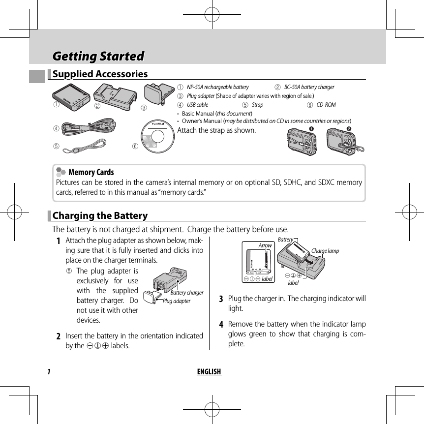 1ENGLISH Getting Started Getting  StartedSupplied AccessoriesSupplied Accessoriesqwerytq  NP-50A rechargeable battery w  BC-50A battery chargere Plug adapter (Shape of adapter varies with region of sale.)r USB cable t Strap y CD-ROM•  Basic Manual (this document)•  Owner’s Manual (may be distributed on CD in some countries or regions)Attach the strap as shown.  Memory Cards Memory CardsPictures can be stored in the camera’s internal memory or on optional SD, SDHC, and SDXC memory cards, referred to in this manual as “memory cards.”Charging the BatteryCharging the BatteryThe battery is not charged at shipment.  Charge the battery before use. 1  Attach the plug adapter as shown below, mak-ing sure that it is fully inserted and clicks into place on the charger terminals. QThe plug adapter is exclusively for use with the supplied battery charger.  Do not use it with other devices.Plug adapterBattery charger 2  Insert the battery in the orientation indicated by the DFC labels.DFC labelCharge lampArrowDFC labelBattery 3  Plug the charger in.  The charging indicator will light. 4  Remove the battery when the indicator lamp glows green to show that charging is com-plete.