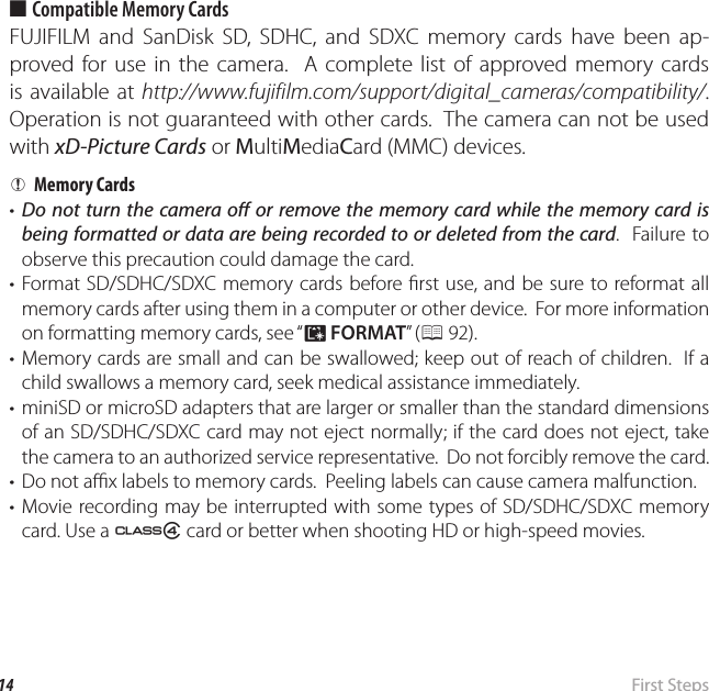 14  First  StepsInserting the Battery and a Memory Card ■ Compatible Memory CardsFUJIFILM and SanDisk SD, SDHC, and SDXC memory cards have been ap-proved for use in the camera.  A complete list of approved memory cards is available at http://www.fujifilm.com/support/digital_cameras/compatibility/.  Operation is not guaranteed with other cards.  The camera can not be used with xD-Picture Cards or MultiMediaCard (MMC) devices.  QQMemory CardsMemory Cards•  Do not turn the camera o  or remove the memory card while the memory card is being formatted or data are being recorded to or deleted from the card.  Failure to observe this precaution could damage the card.• Format SD/SDHC/SDXC memory cards before  rst use, and be sure to reformat all memory cards after using them in a computer or other device.  For more information on formatting memory cards, see “K FORMAT” ( P 92).• Memory cards are small and can be swallowed; keep out of reach of children.  If a child swallows a memory card, seek medical assistance immediately.•  miniSD or microSD adapters that are larger or smaller than the standard dimensions of an SD/SDHC/SDXC card may not eject normally; if the card does not eject, take the camera to an authorized service representative.  Do not forcibly remove the card.•  Do not a  x labels to memory cards.  Peeling labels can cause camera malfunction.• Movie recording may be interrupted with some types of SD/SDHC/SDXC memory card. Use a G card or better when shooting HD or high-speed movies.