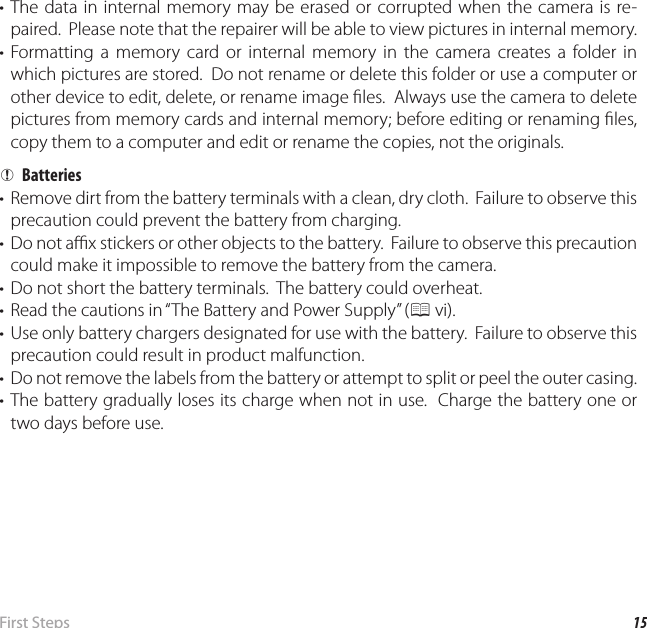 15 First  StepsInserting the Battery and a Memory Card• The data in internal memory may be erased or corrupted when the camera is re-paired.  Please note that the repairer will be able to view pictures in internal memory.• Formatting a memory card or internal memory in the camera creates a folder in which pictures are stored.  Do not rename or delete this folder or use a computer or other device to edit, delete, or rename image  les.  Always use the camera to delete pictures from memory cards and internal memory; before editing or renaming  les, copy them to a computer and edit or rename the copies, not the originals.  QQBatteriesBatteries•  Remove dirt from the battery terminals with a clean, dry cloth.  Failure to observe this precaution could prevent the battery from charging.•  Do not a  x stickers or other objects to the battery.  Failure to observe this precaution could make it impossible to remove the battery from the camera.•  Do not short the battery terminals.  The battery could overheat.•  Read the cautions in “The Battery and Power Supply” (P vi).•  Use only battery chargers designated for use with the battery.  Failure to observe this precaution could result in product malfunction.•  Do not remove the labels from the battery or attempt to split or peel the outer casing.• The battery gradually loses its charge when not in use.  Charge the battery one or two days before use.