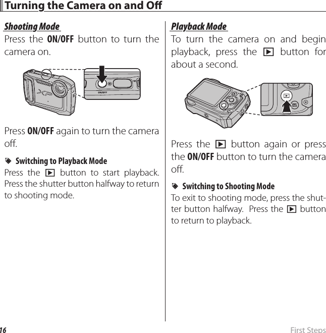 16  First  Steps Turning the Camera on and O  Turning the Camera on and O Shooting ModeShooting ModePress the ON/OFF button to turn the camera on.Press ON/OFF again to turn the camera o .  RRSwitching to Playback ModeSwitching to Playback ModePress the a button to start playback.  Press the shutter button halfway to return to shooting mode.Playback ModePlayback ModeTo turn the camera on and begin playback, press the a button for about a second.Press the a button again or press the ON/OFF button to turn the camera o .  RRSwitching to Shooting ModeSwitching to Shooting ModeTo exit to shooting mode, press the shut-ter button halfway.  Press the a button to return to playback.