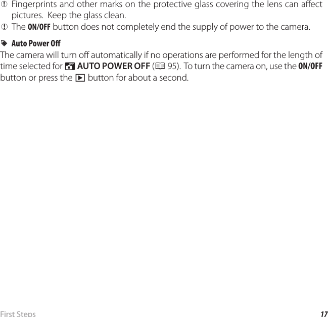 17 First  StepsTurning the Camera on and O  QFingerprints and other marks on the protective glass covering the lens can a ect pictures.  Keep the glass clean. QThe ON/OFF button does not completely end the supply of power to the camera.  RRAuto Power O Auto Power O The camera will turn o  automatically if no operations are performed for the length of time selected for M AUTO POWER OFF (P 95).  To turn the camera on, use the ON/OFF button or press the a button for about a second.