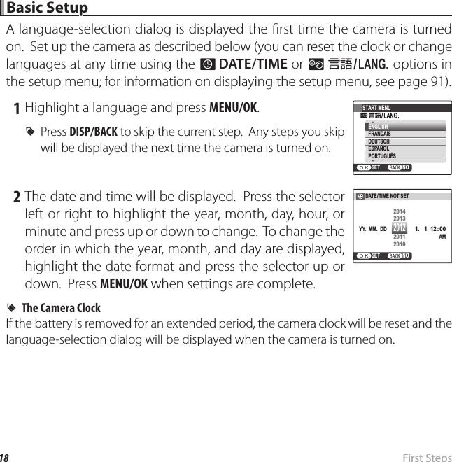 18  First  Steps Basic Setup Basic  SetupA language-selection dialog is displayed the  rst time the camera is turned on.  Set up the camera as described below (you can reset the clock or change languages at any time using the F DATE/TIME or L a options in the setup menu; for information on displaying the setup menu, see page 91). 1 Highlight a language and press MENU/OK. R Press  DISP/BACK to skip the current step.  Any steps you skip will be displayed the next time the camera is turned on.START MENUENGLISHNOSETDEUTSCHFRANCAISESPAÑOLPORTUGUÊS 2 The date and time will be displayed.  Press the selector left or right to highlight the year, month, day, hour, or minute and press up or down to change.  To change the order in which the year, month, and day are displayed, highlight the date format and press the selector up or down.  Press MENU/OK when settings are complete.  RRThe Camera ClockThe Camera ClockIf the battery is removed for an extended period, the camera clock will be reset and the language-selection dialog will be displayed when the camera is turned on.NOSETDATE/TIME NOT SET 1.   1 12 : 00AMYY.  MM.  DD20142013201120102012