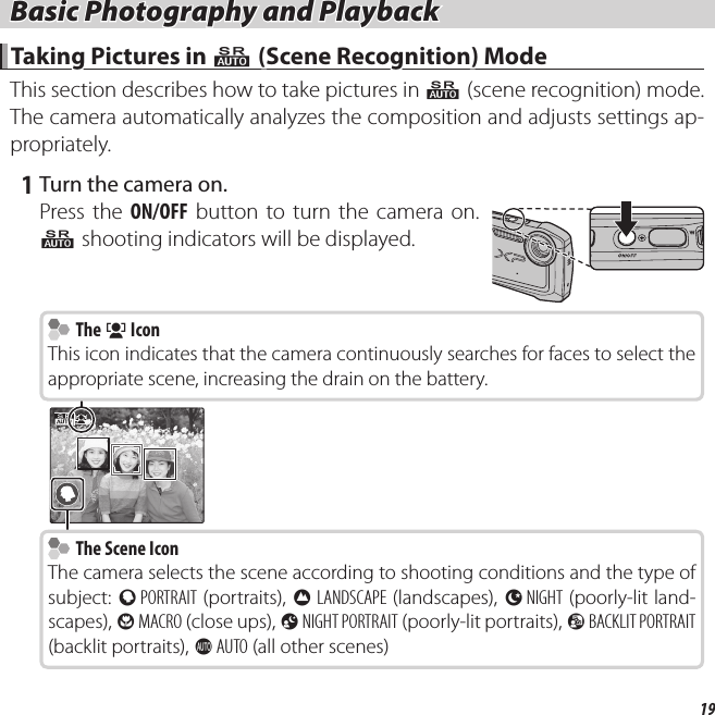 19 Basic Photography and Playback Basic Photography and Playback Taking Pictures in  Taking Pictures in QQ (Scene Recognition) Mode (Scene Recognition) ModeThis section describes how to take pictures in QQ (scene recognitionscene recognition) mode.   The camera automatically analyzes the composition and adjusts settings ap-propriately. 1 Turn the camera on.Press the ON/OFF button to turn the camera on.  Q shooting indicators will be displayed.  The  The gg Icon IconThis icon indicates that the camera continuously searches for faces to select the appropriate scene, increasing the drain on the battery.  The Scene Icon  The Scene IconThe camera selects the scene according to shooting conditions and the type of subject: b PORTRAIT (portraits), c LANDSCAPE (landscapes), d NIGHT (poorly-lit land-scapes), e MACRO (close ups), f NIGHT PORTRAIT (poorly-lit portraits), g BACKLIT PORTRAIT (backlit portraits), a AUTO (all other scenes)