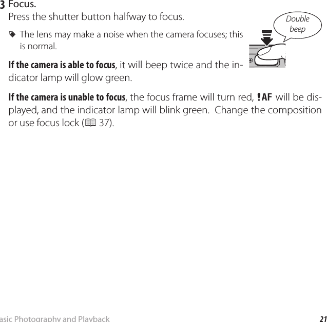 21Basic Photography and PlaybackTaking Pictures in Q (Scene Recognition) Mode   3  Focus.Press the shutter button halfway to focus. RThe lens may make a noise when the camera focuses; this is normal.If the camera is able to focus, it will beep twice and the in-dicator lamp will glow green. If the camera is unable to focus, the focus frame will turn red, s will be dis-played, and the indicator lamp will blink green.  Change the composition or use focus lock (P 37).Double beep