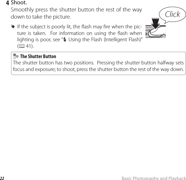 22 Basic Photography and PlaybackTaking Pictures in Q (Scene Recognition) Mode 4 Shoot.Smoothly press the shutter button the rest of the way down to take the picture. RIf the subject is poorly lit, the  ash may  re when the pic-ture is taken.  For information on using the  ash when lighting is poor, see “N Using the Flash (Intelligent Flash)” (P 41).  The Shutter Button  The Shutter ButtonThe shutter button has two positions.  Pressing the shutter button halfway sets focus and exposure; to shoot, press the shutter button the rest of the way down.Click