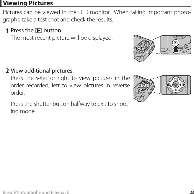 23Basic Photography and Playback Viewing Pictures Viewing  PicturesPictures can be viewed in the LCD monitor.  When taking important photo-graphs, take a test shot and check the results. 1 Press the a button.The most recent picture will be displayed. 2 View additional pictures.Press the selector right to view pictures in the order recorded, left to view pictures in reverse order.Press the shutter button halfway to exit to shoot-ing mode.