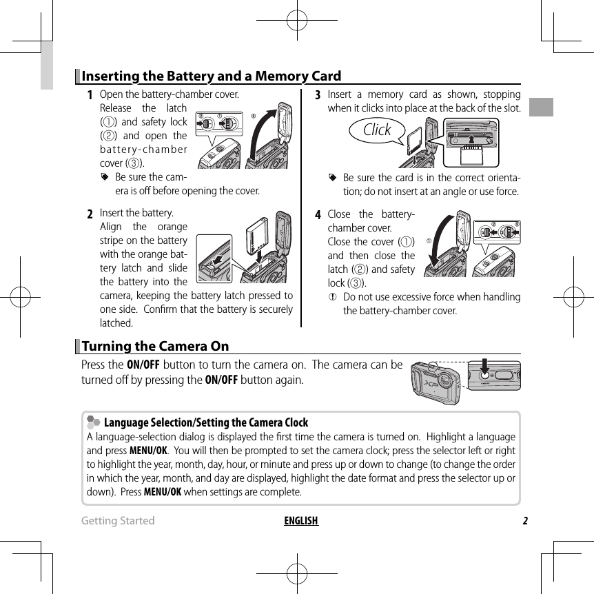 2ENGLISH Getting  StartedInserting the Battery and a Memory CardInserting the Battery and a Memory Card 1  Open the battery-chamber cover.Release the latch (q) and safety lock (w) and open the battery-chamber cover (e). RBe sure the cam-era is oﬀ  before opening the cover. 2  Insert the battery.Align the orange stripe on the battery with the orange bat-tery latch and slide the battery into the camera, keeping the battery latch pressed to one side.  Conﬁ rm that the battery is securely latched. 3 Insert a memory card as shown, stopping when it clicks into place at the back of the slot.Click RBe sure the card is in the correct orienta-tion; do not insert at an angle or use force. 4 Close the battery-chamber cover.Close the cover (q) and then close the latch (w) and safety lock (e). QDo not use excessive force when handling the battery-chamber cover.Turning the Camera OnTurning the Camera OnPress the ON/OFF button to turn the camera on.  The camera can be turned oﬀ  by pressing the ON/OFF button again.  Language Selection/Setting the Camera Clock  Language Selection/Setting the Camera ClockA language-selection dialog is displayed the ﬁ rst time the camera is turned on.  Highlight a language and press MENU/OK.  You will then be prompted to set the camera clock; press the selector left or right to highlight the year, month, day, hour, or minute and press up or down to change (to change the order in which the year, month, and day are displayed, highlight the date format and press the selector up or down).  Press MENU/OK when settings are complete.eqwqw e