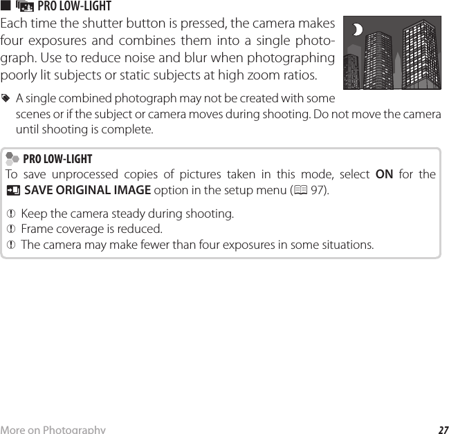 27More on PhotographyShooting Mode ■ j PRO LOW-LIGHTEach time the shutter button is pressed, the camera makes four exposures and combines them into a single photo-graph. Use to reduce noise and blur when photographing poorly lit subjects or static subjects at high zoom ratios. RA single combined photograph may not be created with some scenes or if the subject or camera moves during shooting. Do not move the camera until shooting is complete.  PRO LOW-LIGHT PRO LOW-LIGHTTo save unprocessed copies of pictures taken in this mode, select ON for the t SAVE ORIGINAL IMAGE option in the setup menu (P 97). QKeep the camera steady during shooting. QFrame coverage is reduced. QThe camera may make fewer than four exposures in some situations.