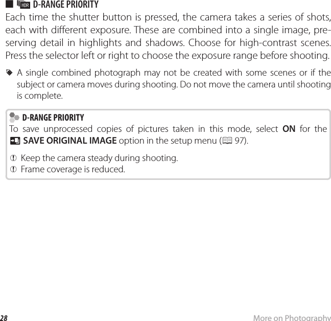 28 More on PhotographyShooting Mode ■ k D-RANGE PRIORITYEach time the shutter button is pressed, the camera takes a series of shots, each with di erent exposure. These are combined into a single image, pre-serving detail in highlights and shadows. Choose for high-contrast scenes. Press the selector left or right to choose the exposure range before shooting. RA single combined photograph may not be created with some scenes or if the subject or camera moves during shooting. Do not move the camera until shooting is complete.  D-RANGE PRIORITY D-RANGE PRIORITYTo save unprocessed copies of pictures taken in this mode, select ON for the t SAVE ORIGINAL IMAGE option in the setup menu (P 97). QKeep the camera steady during shooting. QFrame coverage is reduced.