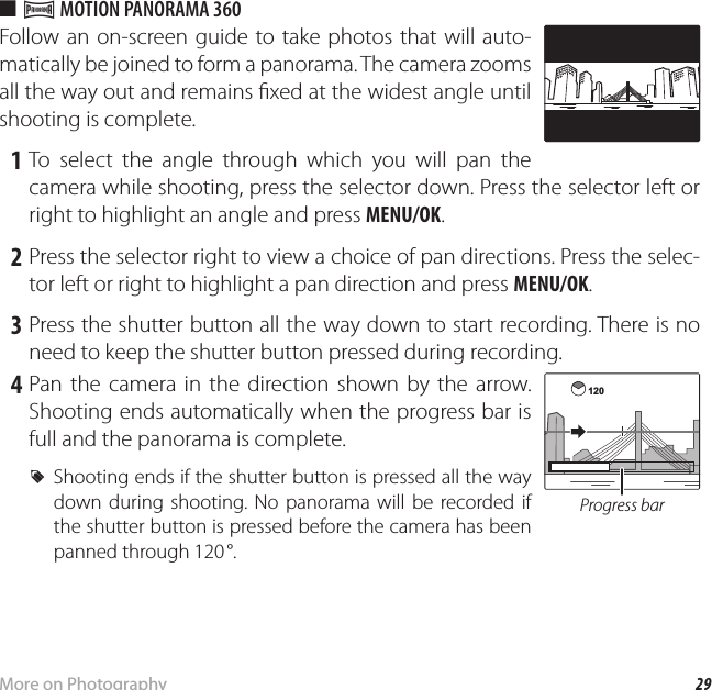 29More on PhotographyShooting Mode ■ r MOTION PANORAMA 360Follow an on-screen guide to take photos that will auto-matically be joined to form a panorama. The camera zooms all the way out and remains  xed at the widest angle until shooting is complete.   1  To select the angle through which you will pan the camera while shooting, press the selector down. Press the selector left or right to highlight an angle and press MENU/OK. 2 Press the selector right to view a choice of pan directions. Press the selec-tor left or right to highlight a pan direction and press MENU/OK. 3 Press the shutter button all the way down to start recording. There is no need to keep the shutter button pressed during recording. 4 Pan the camera in the direction shown by the arrow. Shooting ends automatically when the progress bar is full and the panorama is complete. RShooting ends if the shutter button is pressed all the way down during shooting. No panorama will be recorded if the shutter button is pressed before the camera has been panned through 120 °.120Progress bar