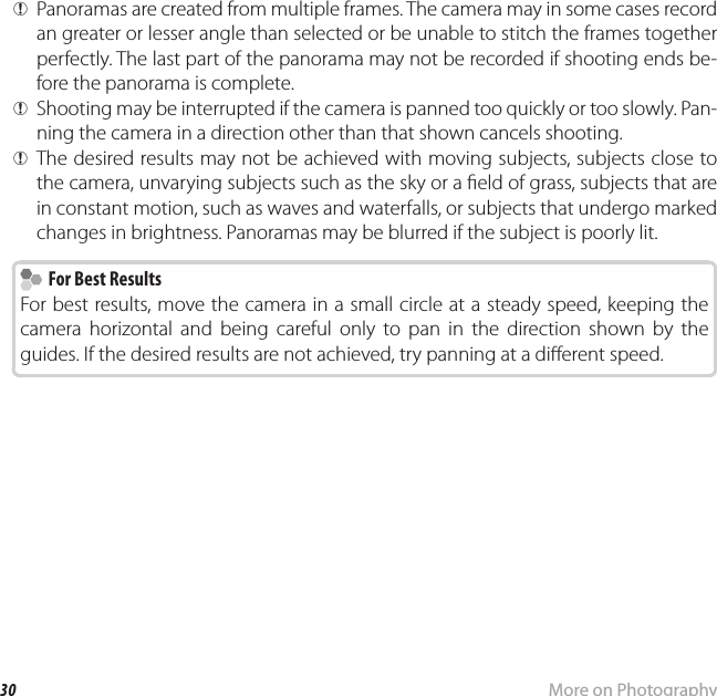30 More on PhotographyShooting Mode QPanoramas are created from multiple frames. The camera may in some cases record an greater or lesser angle than selected or be unable to stitch the frames together perfectly. The last part of the panorama may not be recorded if shooting ends be-fore the panorama is complete. QShooting may be interrupted if the camera is panned too quickly or too slowly. Pan-ning the camera in a direction other than that shown cancels shooting. QThe desired results may not be achieved with moving subjects, subjects close to the camera, unvarying subjects such as the sky or a  eld of grass, subjects that are in constant motion, such as waves and waterfalls, or subjects that undergo marked changes in brightness. Panoramas may be blurred if the subject is poorly lit.  For Best Results  For Best ResultsFor best results, move the camera in a small circle at a steady speed, keeping the camera horizontal and being careful only to pan in the direction shown by the guides. If the desired results are not achieved, try panning at a di erent speed.