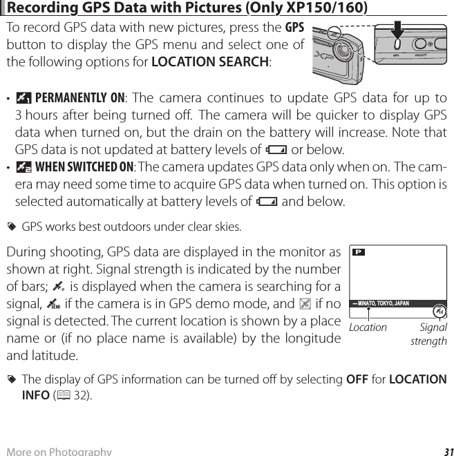 31More on Photography Recording GPS Data with Pictures (Only XP150/160) Recording GPS Data with Pictures (Only XP150/160)To record GPS data with new pictures, press the GPS button to display the GPS menu and select one of the following options for LOCATION SEARCH:•  T PERMANENTLY  ON: The camera continues to update GPS data for up to 3 hours after being turned o . The camera will be quicker to display GPS data when turned on, but the drain on the battery will increase. Note that GPS data is not updated at battery levels of B or below.•  U WHEN SWITCHED ON: The camera updates GPS data only when on. The cam-era may need some time to acquire GPS data when turned on. This option is selected automatically at battery levels of B and below. RGPS works best outdoors under clear skies. During shooting, GPS data are displayed in the monitor as shown at right. Signal strength is indicated by the number of bars; O is displayed when the camera is searching for a signal, Q if the camera is in GPS demo mode, and P if no signal is detected. The current location is shown by a place name or (if no place name is available) by the longitude and latitude. RThe display of GPS information can be turned o  by selecting OFF for LOCATION INFO (P 32). Location Signal strengthP- MINATO, TOKYO, JAPAN