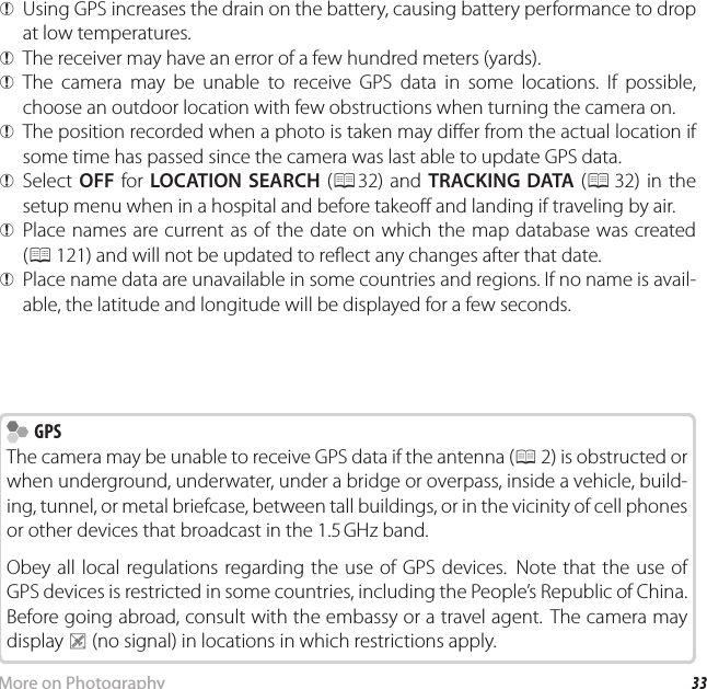 33More on PhotographyRecording GPS Data with Pictures QUsing GPS increases the drain on the battery, causing battery performance to drop at low temperatures. QThe receiver may have an error of a few hundred meters (yards). QThe camera may be unable to receive GPS data in some locations. If possible, choose an outdoor location with few obstructions when turning the camera on. QThe position recorded when a photo is taken may di er from the actual location if some time has passed since the camera was last able to update GPS data. QSelect  OFF for LOCATION SEARCH (P32) and TRACKING DATA (P 32) in the setup menu when in a hospital and before takeo  and landing if traveling by air. QPlace names are current as of the date on which the map database was created (P 121) and will not be updated to re ect any changes after that date. QPlace name data are unavailable in some countries and regions. If no name is avail-able, the latitude and longitude will be displayed for a few seconds.    GPS GPSThe camera may be unable to receive GPS data if the antenna (P 2) is obstructed or when underground, underwater, under a bridge or overpass, inside a vehicle, build-ing, tunnel, or metal briefcase, between tall buildings, or in the vicinity of cell phones or other devices that broadcast in the 1.5 GHz band.Obey all local regulations regarding the use of GPS devices.  Note that the use of GPS devices is restricted in some countries, including the People’s Republic of China. Before going abroad, consult with the embassy or a travel agent. The camera may display P (no signal) in locations in which restrictions apply.