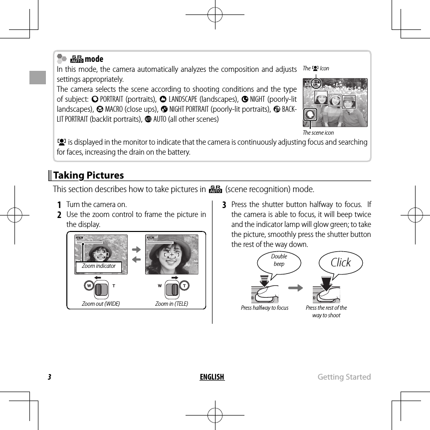 3ENGLISH  Getting  Started  QQmodemodeIn this mode, the camera automatically analyzes the composition and adjusts settings appropriately.The camera selects the scene according to shooting conditions and the type of subject: b PORTRAIT (portraits), c LANDSCAPE (landscapes), d NIGHT (poorly-lit landscapes), e MACRO (close ups), f NIGHT PORTRAIT (poorly-lit portraits), g BACK-LIT PORTRAIT (backlit portraits), a AUTO (all other scenes)The g IconThe scene icong is displayed in the monitor to indicate that the camera is continuously adjusting focus and searching for faces, increasing the drain on the battery.Taking PicturesTaking PicturesThis section describes how to take pictures in Q (scene recognition) mode. 1  Turn the camera on. 2  Use the zoom control to frame the picture in the display.Zoom indicatorZoom out (WIDE) Zoom in (TELE) 3  Press the shutter button halfway to focus.  If the camera is able to focus, it will beep twice and the indicator lamp will glow green; to take the picture, smoothly press the shutter button the rest of the way down.Double beep ClickPress halfway to focus Press the rest of the way to shoot