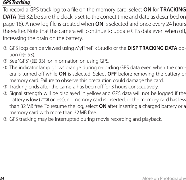 34 More on PhotographyRecording GPS Data with Pictures GPS Tracking GPS  TrackingTo record a GPS track log to a  le on the memory card, select ON for TRACKING DATA (P 32; be sure the clock is set to the correct time and date as described on page 18). A new log  le is created when ON is selected and once every 24 hours thereafter. Note that the camera will continue to update GPS data even when o , increasing the drain on the battery. QGPS logs can be viewed using MyFinePix Studio or the DISP TRACKING DATA op-tion (P 53). QSee “GPS”  (P 33) for information on using GPS. QThe indicator lamp glows orange during recording GPS data even when the cam-era is turned o  while ON is selected. Select OFF before removing the battery or memory card. Failure to observe this precaution could damage the card. QTracking ends after the camera has been o  for 3 hours consecutively. QSignal strength will be displayed in yellow and GPS data will not be logged if the battery is low (B or less), no memory card is inserted, or the memory card has less than 32 MB free. To resume the log, select ON after inserting a charged battery or a memory card with more than 32 MB free. QGPS tracking may be interrupted during movie recording and playback.